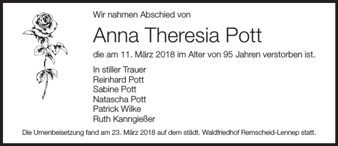 <p>Wir nahmen Abschied von</p><p>Anna Theresia Pott</p><p>die am 11. März 2018 im Alter von 95 Jahren verstorben ist.</p><p>In stiller Trauer<br />Reinhard Pott<br />Sabine Pott<br />Natascha Pott<br />Patrick Wilke<br />Ruth Kanngießer<br />Die Urnenbeisetzung fand am 23. März 2018 auf dem städt. Waldfriedhof Remscheid-Lennep statt.</p>