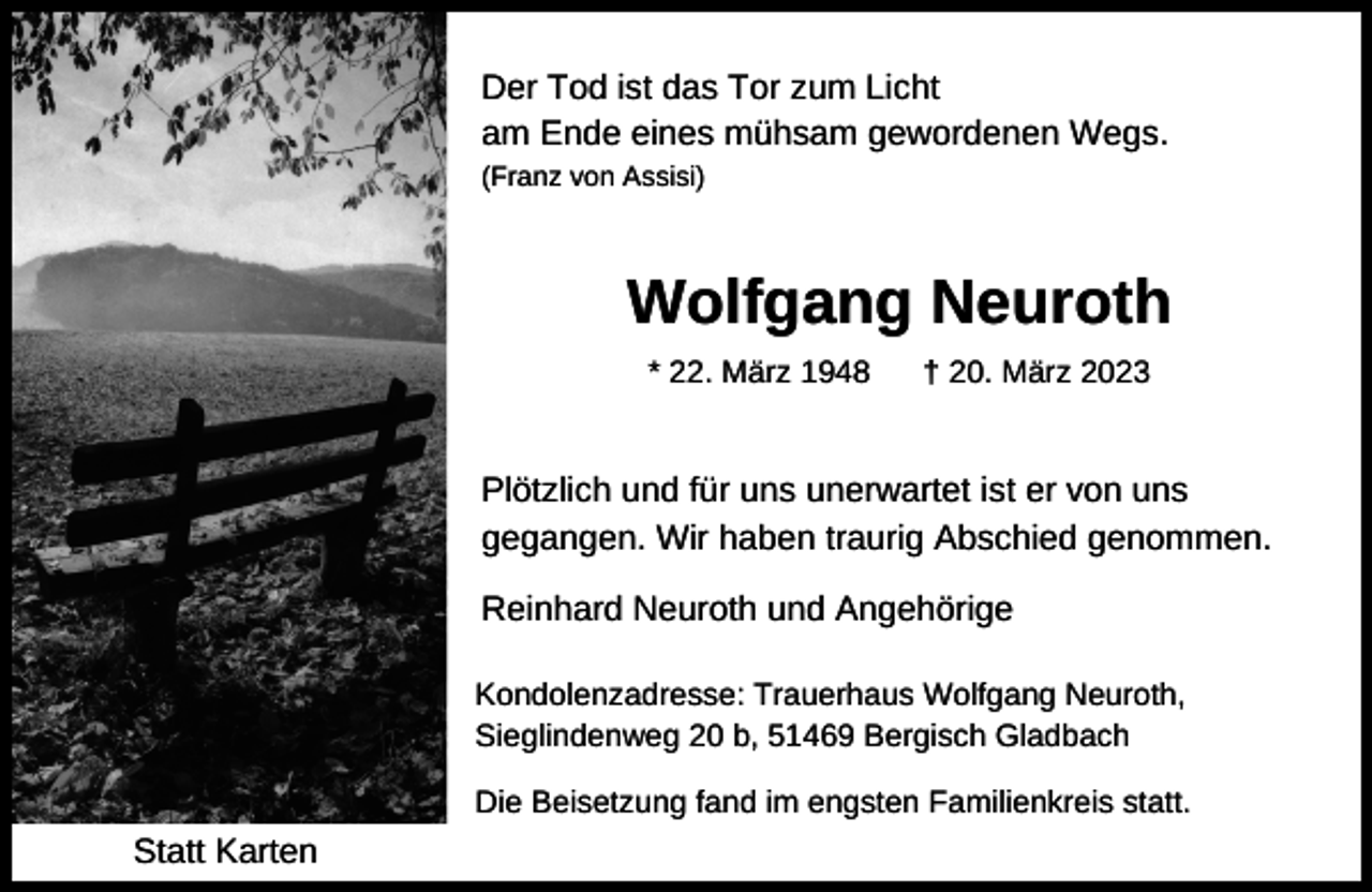 <p>Der Tod ist das Tor zum Licht<br />am Ende eines mühsam gewordenen Wegs.<br />(Franz von Assisi)</p><p>Wolfgang Neuroth<br />* 22. März 1948</p><p>† 20. März 2023</p><p>Plötzlich und für uns unerwartet ist er von uns<br />gegangen. Wir haben traurig Abschied genommen.<br />Reinhard Neuroth und Angehörige<br />Kondolenzadresse: Trauerhaus Wolfgang Neuroth,<br />Sieglindenweg 20 b, 51469 Bergisch Gladbach<br />Die Beisetzung fand im engsten Familienkreis statt.</p><p>Statt Karten</p>