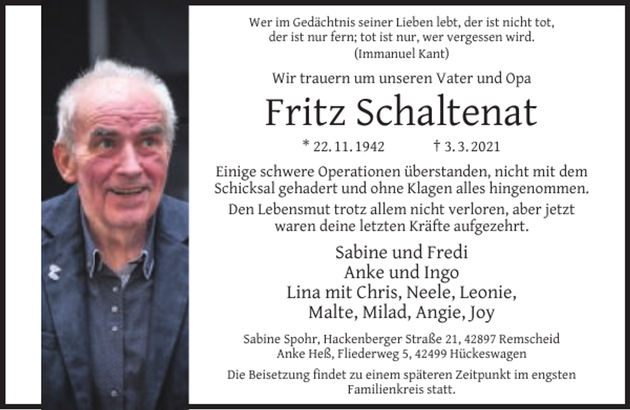 <p>Wer im Gedächtnis seiner Lieben lebt, der ist nicht tot,<br />der ist nur fern; tot ist nur, wer vergessen wird.<br />(Immanuel Kant)</p><p>Wir trauern um unseren Vater und Opa</p><p>Fritz Schaltenat<br />* 22. 11. 1942</p><p>† 3. 3. 2021</p><p>Einige schwere Operationen überstanden, nicht mit dem<br />Schicksal gehadert und ohne Klagen alles hingenommen.<br />Den Lebensmut trotz allem nicht verloren, aber jetzt<br />waren deine letzten Kräfte aufgezehrt.</p><p>Sabine und Fredi<br />Anke und Ingo<br />Lina mit Chris, Neele, Leonie,<br />Malte, Milad, Angie, Joy<br />Sabine Spohr, Hackenberger Straße 21, 42897 Remscheid<br />Anke Heß, Fliederweg 5, 42499 Hückeswagen<br />Die Beisetzung ﬁndet zu einem späteren Zeitpunkt im engsten<br />Familienkreis statt.</p>