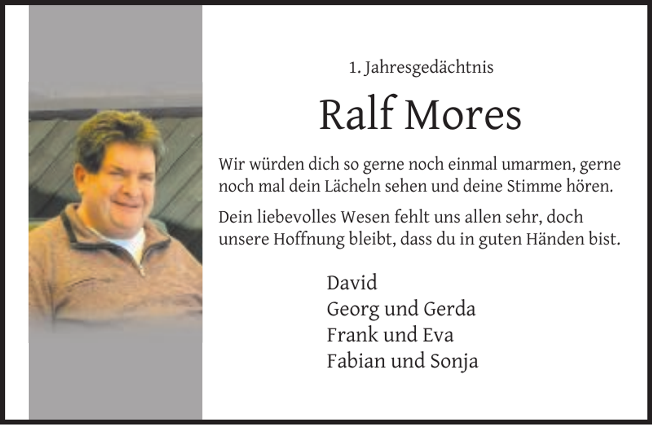 <p>1. Jahresgedächtnis</p>
<p>Ralf Mores<br />Wir würden dich so gerne noch einmal umarmen, gerne<br />noch mal dein Lächeln sehen und deine Stimme hören.<br />Dein liebevolles Wesen fehlt uns allen sehr, doch<br />unsere Hoffnung bleibt, dass du in guten Händen bist.</p>
<p>David<br />Georg und Gerda<br />Frank und Eva<br />Fabian und Sonja</p>