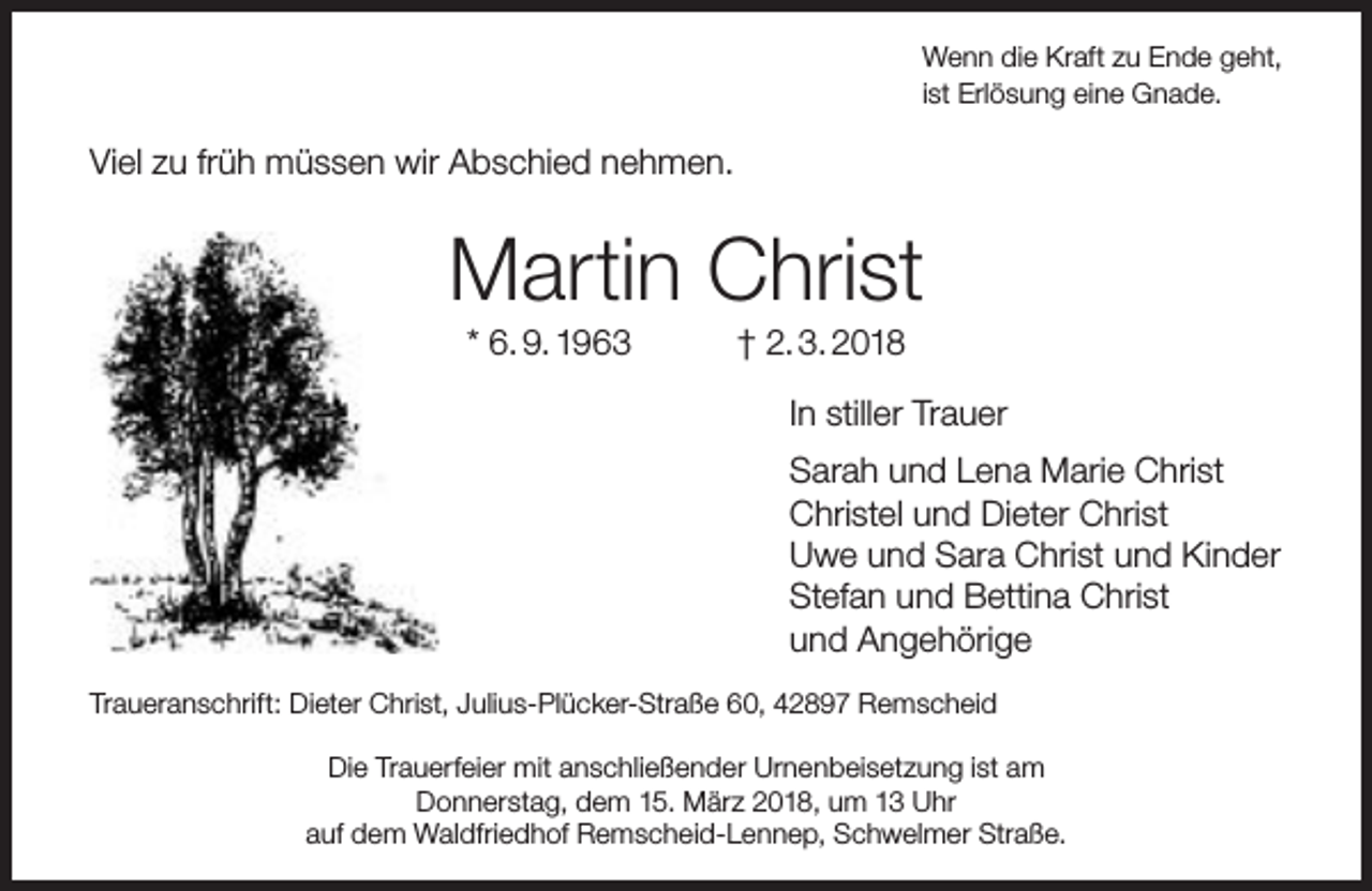 <p>Wenn die Kraft zu Ende geht,<br />ist Erlösung eine Gnade.</p><p>Viel zu früh müssen wir Abschied nehmen.</p><p>Martin Christ<br />* 6. 9. 1963</p><p>† 2. 3. 2018</p><p>In stiller Trauer<br />Sarah und Lena Marie Christ<br />Christel und Dieter Christ<br />Uwe und Sara Christ und Kinder<br />Stefan und Bettina Christ<br />und Angehörige<br />Traueranschrift: Dieter Christ, Julius-Plücker-Straße 60, 42897 Remscheid<br />Die Trauerfeier mit anschließender Urnenbeisetzung ist am<br />Donnerstag, dem 15. März 2018, um 13 Uhr<br />auf dem Waldfriedhof Remscheid-Lennep, Schwelmer Straße.</p>