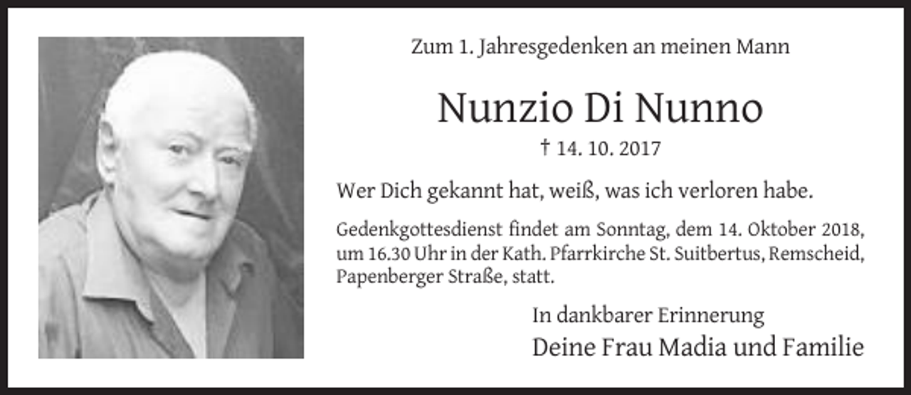 <p>Zum 1. Jahresgedenken an meinen Mann</p><p>Nunzio Di Nunno<br />† 14. 10. 2017<br />Wer Dich gekannt hat, weiß, was ich verloren habe.<br />Gedenkgottesdienst findet am Sonntag, dem 14. Oktober 2018,<br />um 16.30 Uhr in der Kath. Pfarrkirche St. Suitbertus, Remscheid,<br />Papenberger Straße, statt.</p><p>In dankbarer Erinnerung</p><p>Deine Frau Madia und Familie</p>