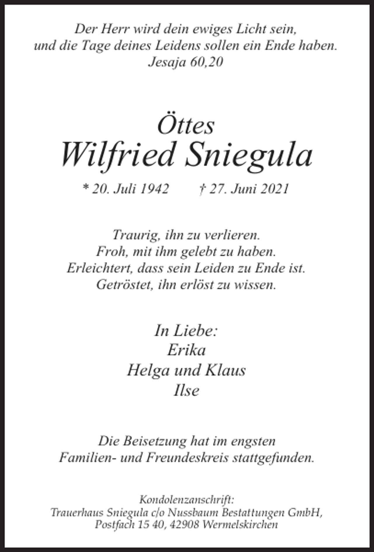<p>Der Herr wird dein ewiges Licht sein,<br />und die Tage deines Leidens sollen ein Ende haben.<br />Jesaja 60,20</p><p>Öttes</p><p>Wilfried Sniegula<br />* 20. Juli 1942</p><p>† 27. Juni 2021</p><p>Traurig, ihn zu verlieren.<br />Froh, mit ihm gelebt zu haben.<br />Erleichtert, dass sein Leiden zu Ende ist.<br />Getröstet, ihn erlöst zu wissen.</p><p>In Liebe:<br />Erika<br />Helga und Klaus<br />Ilse<br />Die Beisetzung hat im engsten<br />Familien- und Freundeskreis stattgefunden.<br />Kondolenzanschrift:<br />Trauerhaus Sniegula c/o Nussbaum Bestattungen GmbH,<br />Postfach 15 40, 42908 Wermelskirchen</p>