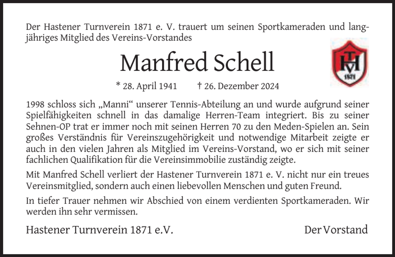 <p>Der Hastener Turnverein 1871 e. V. trauert um seinen Sportkameraden und langjähriges Mitglied des Vereins-Vorstandes</p><p>Manfred Schell<br />* 28. April 1941</p><p>† 26. Dezember 2024</p><p>1998 schloss sich „Manni“ unserer Tennis-Abteilung an und wurde aufgrund seiner<br />Spielfähigkeiten schnell in das damalige Herren-Team integriert. Bis zu seiner<br />Sehnen-OP trat er immer noch mit seinen Herren 70 zu den Meden-Spielen an. Sein<br />großes Verständnis für Vereinszugehörigkeit und notwendige Mitarbeit zeigte er<br />auch in den vielen Jahren als Mitglied im Vereins-Vorstand, wo er sich mit seiner<br />fachlichen Qualifikation für die Vereinsimmobilie zuständig zeigte.<br />Mit Manfred Schell verliert der Hastener Turnverein 1871 e. V. nicht nur ein treues<br />Vereinsmitglied, sondern auch einen liebevollen Menschen und guten Freund.<br />In tiefer Trauer nehmen wir Abschied von einem verdienten Sportkameraden. Wir<br />werden ihn sehr vermissen.</p><p>Hastener Turnverein 1871 e.V.</p><p>Der Vorstand</p>