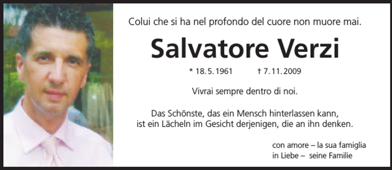 <p>Colui che si ha nel profondo del cuore non muore mai.</p><p>Salvatore Verzi<br />* 18. 5. 1961</p><p>† 7. 11. 2009</p><p>Vivrai sempre dentro di noi.<br />Das Schönste, das ein Mensch hinterlassen kann,<br />ist ein Lächeln im Gesicht derjenigen, die an ihn denken.<br />con amore – la sua famiglia<br />in Liebe – seine Familie</p>