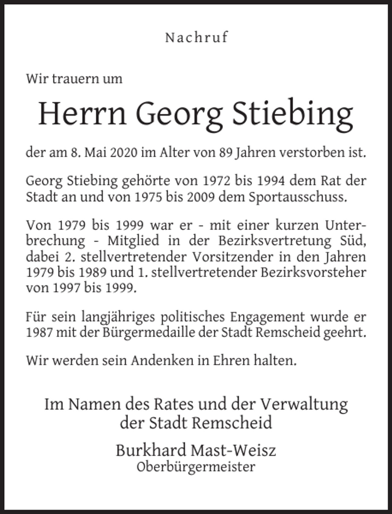 <p>Nachruf<br />Wir trauern um</p><p>Herrn Georg Stiebing<br />der am 8. Mai 2020 im Alter von 89 Jahren verstorben ist.<br />Georg Stiebing gehörte von 1972 bis 1994 dem Rat der<br />Stadt an und von 1975 bis 2009 dem Sportausschuss.<br />Von 1979 bis 1999 war er - mit einer kurzen Unterbrechung - Mitglied in der Bezirksvertretung Süd,<br />dabei 2. stellvertretender Vorsitzender in den Jahren<br />1979 bis 1989 und 1. stellvertretender Bezirksvorsteher<br />von 1997 bis 1999.<br />Für sein langjähriges politisches Engagement wurde er<br />1987 mit der Bürgermedaille der Stadt Remscheid geehrt.<br />Wir werden sein Andenken in Ehren halten.</p><p>Im Namen des Rates und der Verwaltung<br />der Stadt Remscheid<br />Burkhard Mast-Weisz<br />Oberbürgermeister</p>