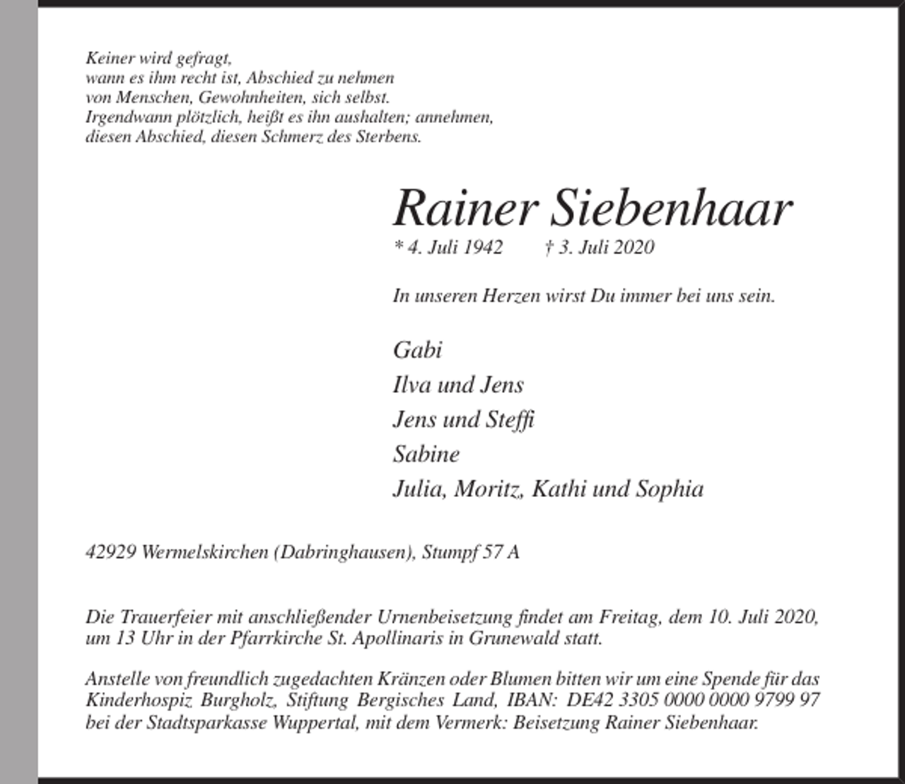 <p>Keiner wird gefragt,<br />wann es ihm recht ist, Abschied zu nehmen<br />von Menschen, Gewohnheiten, sich selbst.<br />Irgendwann plötzlich, heißt es ihn aushalten; annehmen,<br />diesen Abschied, diesen Schmerz des Sterbens.</p><p>Rainer Siebenhaar<br />* 4. Juli 1942</p><p>† 3. Juli 2020</p><p>In unseren Herzen wirst Du immer bei uns sein.</p><p>Gabi<br />Ilva und Jens<br />Jens und Steffi<br />Sabine<br />Julia, Moritz, Kathi und Sophia<br />42929 Wermelskirchen (Dabringhausen), Stumpf 57 A<br />Die Trauerfeier mit anschließender Urnenbeisetzung findet am Freitag, dem 10. Juli 2020,<br />um 13 Uhr in der Pfarrkirche St. Apollinaris in Grunewald statt.<br />Anstelle von freundlich zugedachten Kränzen oder Blumen bitten wir um eine Spende für das<br />Kinderhospiz Burgholz, Stiftung Bergisches Land, IBAN: DE42 3305 9797<br />bei der Stadtsparkasse Wuppertal, mit dem Vermerk: Beisetzung Rainer Siebenhaar.</p>