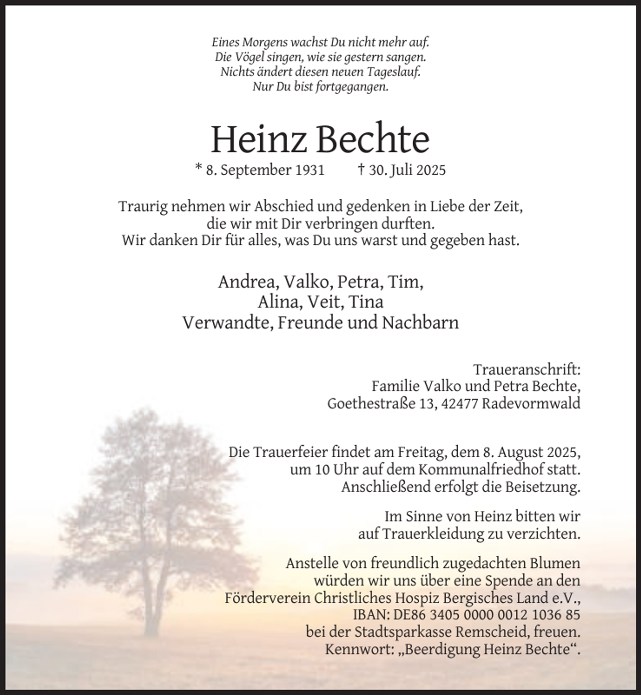 <p>Eines Morgens wachst Du nicht mehr auf.<br />Die Vögel singen, wie sie gestern sangen.<br />Nichts ändert diesen neuen Tageslauf.<br />Nur Du bist fortgegangen.</p><p>Heinz Bechte<br />* 8. September 1931</p><p>† 30. Juli 2025</p><p>Traurig nehmen wir Abschied und gedenken in Liebe der Zeit,<br />die wir mit Dir verbringen durften.<br />Wir danken Dir für alles, was Du uns warst und gegeben hast.</p><p>Andrea, Valko, Petra, Tim,<br />Alina, Veit, Tina<br />Verwandte, Freunde und Nachbarn<br />Traueranschrift:<br />Familie Valko und Petra Bechte,<br />Goethestraße 13, 42477 Radevormwald</p><p>Die Trauerfeier findet am Freitag, dem 8. August 2025,<br />um 10 Uhr auf dem Kommunalfriedhof statt.<br />Anschließend erfolgt die Beisetzung.<br />Im Sinne von Heinz bitten wir<br />auf Trauerkleidung zu verzichten.<br />Anstelle von freundlich zugedachten Blumen<br />würden wir uns über eine Spende an den<br />Förderverein Christliches Hospiz Bergisches Land e.V.,<br />IBAN: DE86 3405 0012 1036 85<br />bei der Stadtsparkasse Remscheid, freuen.<br />Kennwort: „Beerdigung Heinz Bechte“.</p>
