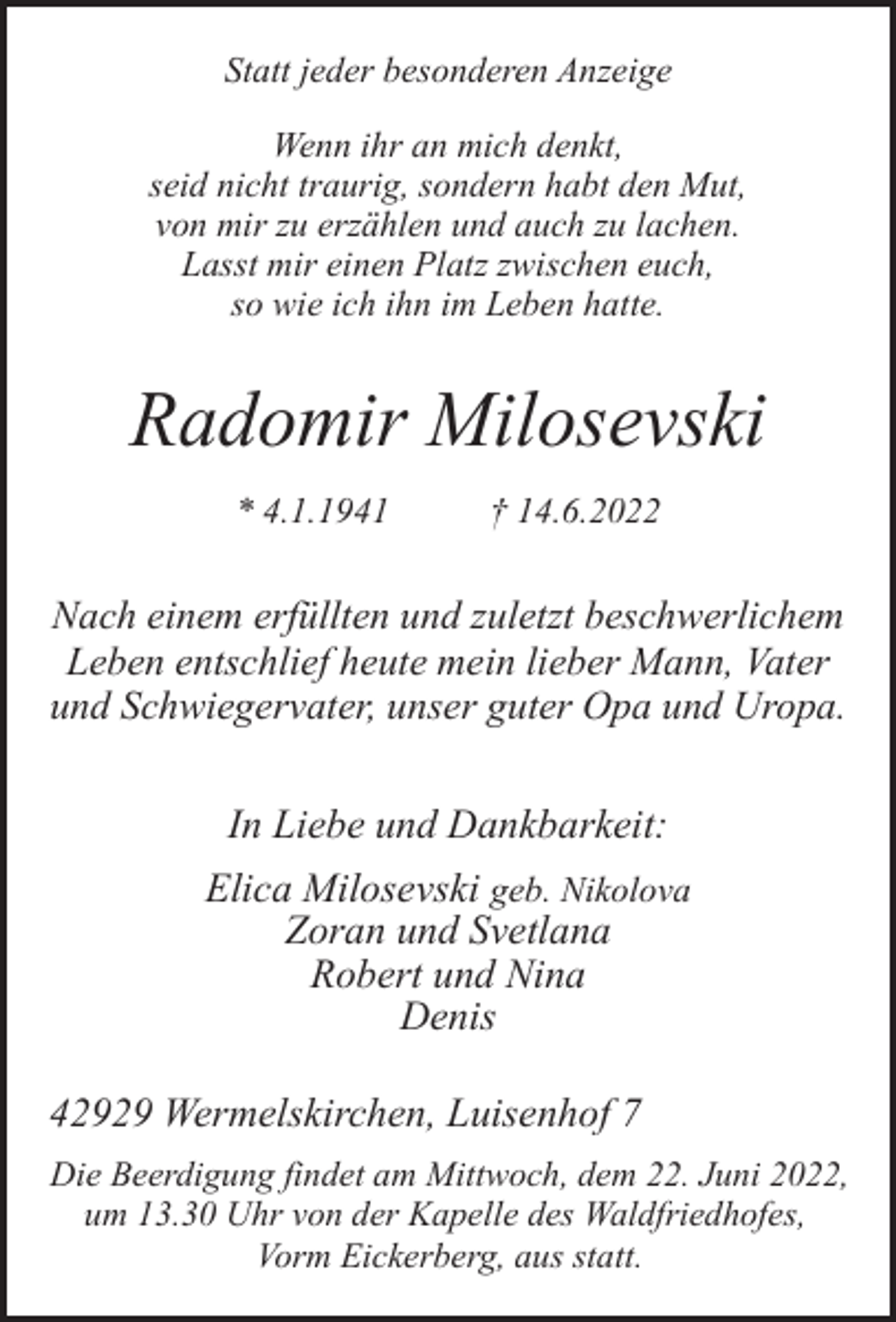 <p>Statt jeder besonderen Anzeige<br />Wenn ihr an mich denkt,<br />seid nicht traurig, sondern habt den Mut,<br />von mir zu erzählen und auch zu lachen.<br />Lasst mir einen Platz zwischen euch,<br />so wie ich ihn im Leben hatte.</p><p>Radomir Milosevski<br />* 4.1.1941</p><p>† 14.6.2022</p><p>Nach einem erfüllten und zuletzt beschwerlichem<br />Leben entschlief heute mein lieber Mann, Vater<br />und Schwiegervater, unser guter Opa und Uropa.</p><p>In Liebe und Dankbarkeit:<br />Elica Milosevski geb. Nikolova<br />Zoran und Svetlana<br />Robert und Nina<br />Denis<br />42929 Wermelskirchen, Luisenhof 7<br />Die Beerdigung findet am Mittwoch, dem 22. Juni 2022,<br />um 13.30 Uhr von der Kapelle des Waldfriedhofes,<br />Vorm Eickerberg, aus statt.</p>