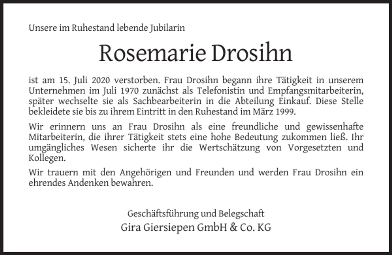 <p>Unsere im Ruhestand lebende Jubilarin</p><p>Rosemarie Drosihn<br />ist am 15. Juli 2020 verstorben. Frau Drosihn begann ihre Tätigkeit in unserem<br />Unternehmen im Juli 1970 zunächst als Telefonistin und Empfangsmitarbeiterin,<br />später wechselte sie als Sachbearbeiterin in die Abteilung Einkauf. Diese Stelle<br />bekleidete sie bis zu ihrem Eintritt in den Ruhestand im März 1999.<br />Wir erinnern uns an Frau Drosihn als eine freundliche und gewissenhafte<br />Mitarbeiterin, die ihrer Tätigkeit stets eine hohe Bedeutung zukommen ließ. Ihr<br />umgängliches Wesen sicherte ihr die Wertschätzung von Vorgesetzten und<br />Kollegen.<br />Wir trauern mit den Angehörigen und Freunden und werden Frau Drosihn ein<br />ehrendes Andenken bewahren.</p><p>Geschäftsführung und Belegschaft</p><p>Gira Giersiepen GmbH &amp; Co. KG</p>
