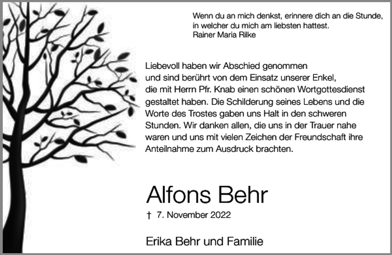 <p>Wenn du an mich denkst, erinnere dich an die Stunde,<br />in welcher du mich am liebsten hattest.<br />Rainer Maria Rilke</p><p>Liebevoll haben wir Abschied genommen<br />und sind berührt von dem Einsatz unserer Enkel,<br />die mit Herrn Pfr. Knab einen schönen Wortgottesdienst<br />gestaltet haben. Die Schilderung seines Lebens und die<br />Worte des Trostes gaben uns Halt in den schweren<br />Stunden. Wir danken allen, die uns in der Trauer nahe<br />waren und uns mit vielen Zeichen der Freundschaft ihre<br />Anteilnahme zum Ausdruck brachten.</p><p>Alfons Behr</p><p>† 7. November 2022</p><p>Erika Behr und Familie</p>