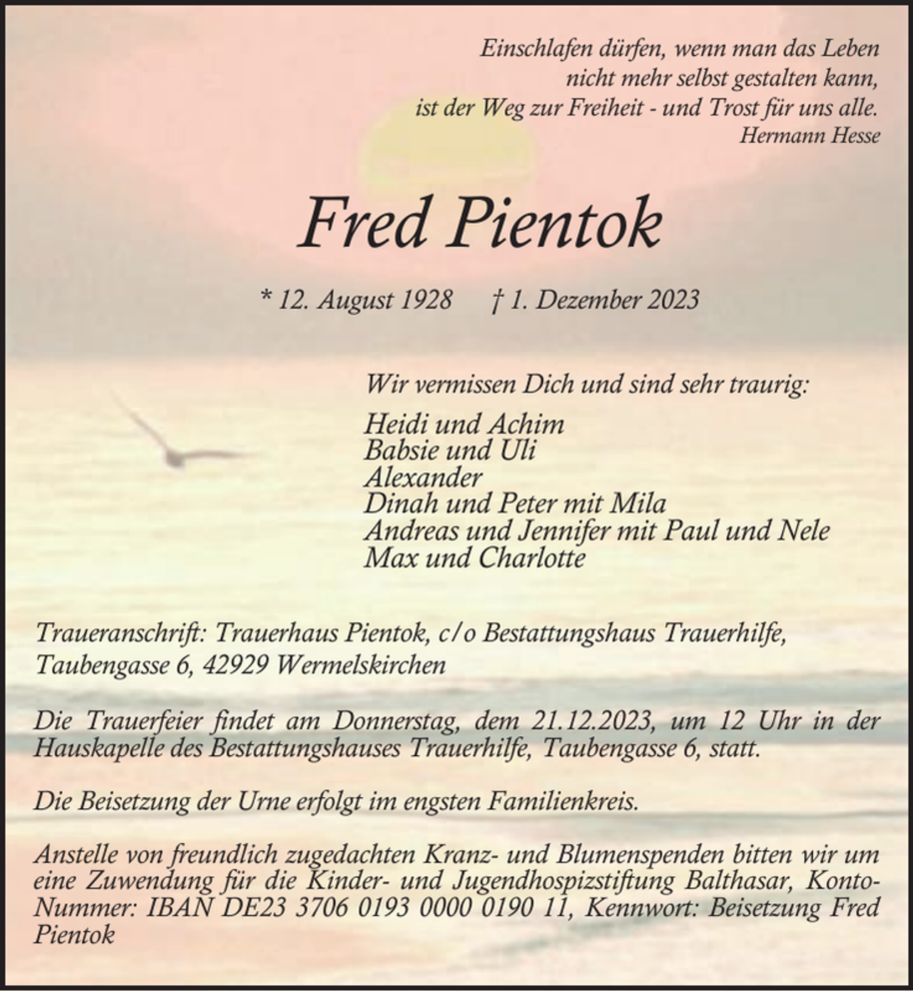 <p>Einschlafen dürfen, wenn man das Leben<br />nicht mehr selbst gestalten kann,<br />ist der Weg zur Freiheit - und Trost für uns alle.</p><p>Hermann Hesse</p><p>Fred Pientok<br />* 12. August 1928</p><p>† 1. Dezember 2023</p><p>Wir vermissen Dich und sind sehr traurig:</p><p>Heidi und Achim<br />Babsie und Uli<br />Alexander<br />Dinah und Peter mit Mila<br />Andreas und Jennifer mit Paul und Nele<br />Max und Charlotte<br />Traueranschrift: Trauerhaus Pientok, c/o Bestattungshaus Trauerhilfe,<br />Taubengasse 6, 42929 Wermelskirchen<br />Die Trauerfeier findet am Donnerstag, dem 21.12.2023, um 12 Uhr in der<br />Hauskapelle des Bestattungshauses Trauerhilfe, Taubengasse 6, statt.<br />Die Beisetzung der Urne erfolgt im engsten Familienkreis.<br />Anstelle von freundlich zugedachten Kranz- und Blumenspenden bitten wir um<br />eine Zuwendung für die Kinder- und Jugendhospizstiftung Balthasar, KontoNummer: IBAN DE2706 0193 000190 11, Kennwort: Beisetzung Fred<br />Pientok</p>