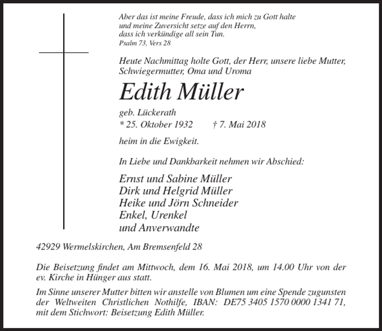 <p>Aber das ist meine Freude, dass ich mich zu Gott halte<br />und meine Zuversicht setze auf den Herrn,<br />dass ich verkündige all sein Tun.<br />Psalm 73, Vers 28</p><p>Heute Nachmittag holte Gott, der Herr, unsere liebe Mutter,<br />Schwiegermutter, Oma und Uroma</p><p>Edith Müller<br />geb. Lückerath<br />* 25. Oktober 1932</p><p>† 7. Mai 2018</p><p>heim in die Ewigkeit.<br />In Liebe und Dankbarkeit nehmen wir Abschied:</p><p>Ernst und Sabine Müller<br />Dirk und Helgrid Müller<br />Heike und Jörn Schneider<br />Enkel, Urenkel<br />und Anverwandte<br />42929 Wermelskirchen, Am Bremsenfeld 28<br />Die Beisetzung findet am Mittwoch, dem 16. Mai 2018, um 14.00 Uhr von der<br />ev. Kirche in Hünger aus statt.<br />Im Sinne unserer Mutter bitten wir anstelle von Blumen um eine Spende zugunsten<br />der Weltweiten Christlichen Nothilfe, IBAN: DE75 3405 157000 1341 71,<br />mit dem Stichwort: Beisetzung Edith Müller.</p>