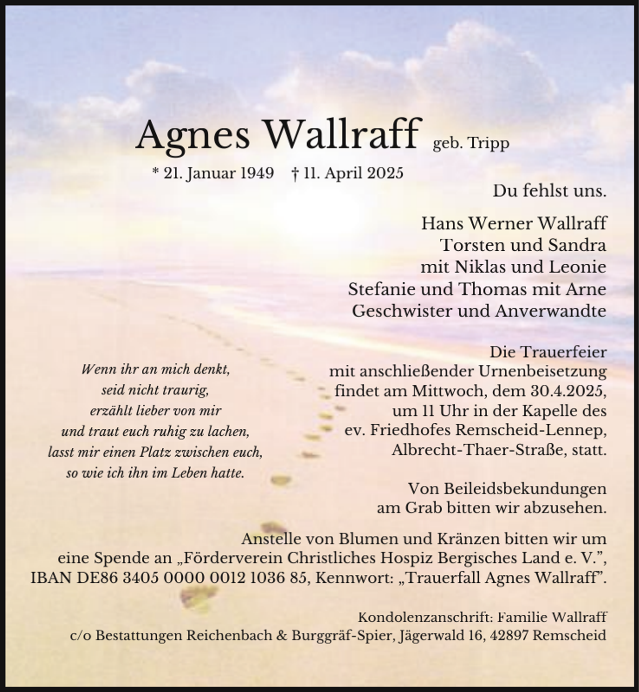 <p>Agnes Wallraff<br />* 21. Januar 1949</p><p>† 11. April 2025</p><p>geb. Tripp</p><p>Du fehlst uns.</p><p>Hans Werner Wallraff<br />Torsten und Sandra<br />mit Niklas und Leonie<br />Stefanie und Thomas mit Arne<br />Geschwister und Anverwandte<br />Wenn ihr an mich denkt,<br />seid nicht traurig,<br />erzählt lieber von mir<br />und traut euch ruhig zu lachen,<br />lasst mir einen Platz zwischen euch,<br />so wie ich ihn im Leben hatte.</p><p>Die Trauerfeier<br />mit anschließender Urnenbeisetzung<br />findet am Mittwoch, dem 30.4.2025,<br />um 11 Uhr in der Kapelle des<br />ev. Friedhofes Remscheid-Lennep,<br />Albrecht-Thaer-Straße, statt.<br />Von Beileidsbekundungen<br />am Grab bitten wir abzusehen.</p><p>Anstelle von Blumen und Kränzen bitten wir um<br />eine Spende an „Förderverein Christliches Hospiz Bergisches Land e. V.”,<br />IBAN DE86 3405 0012 1036 85, Kennwort: „Trauerfall Agnes Wallraff”.<br />Kondolenzanschrift: Familie Wallraff<br />c/o Bestattungen Reichenbach &amp; Burggräf-Spier, Jägerwald 16, 42897 Remscheid</p>