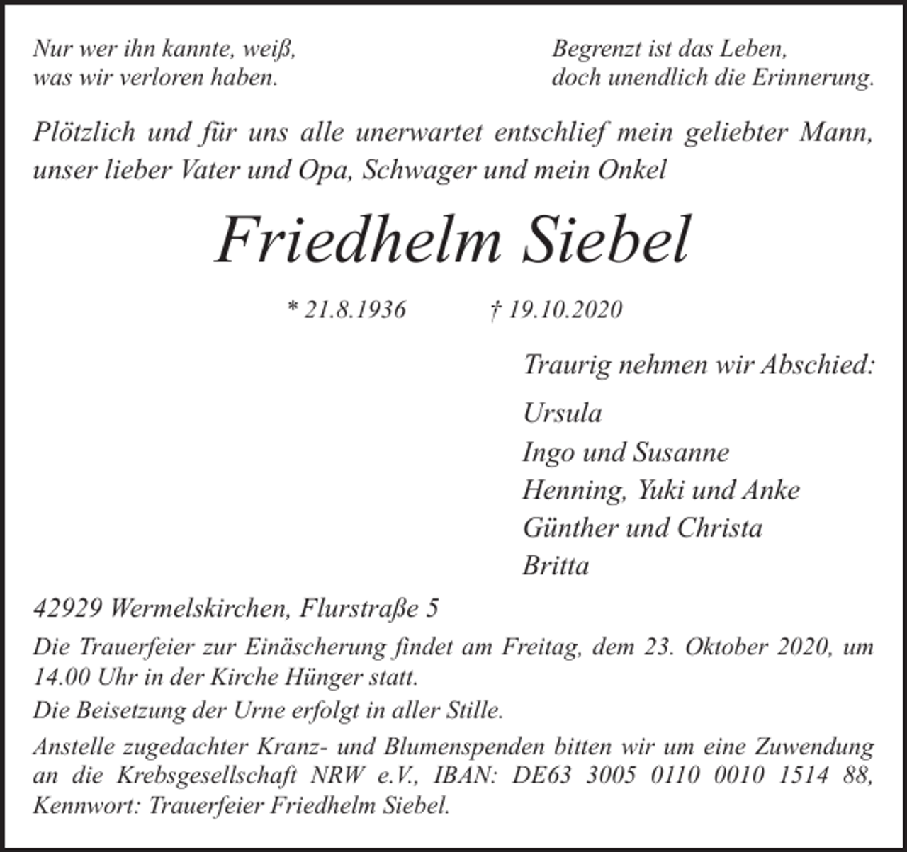 <p>Nur wer ihn kannte, weiß,<br />was wir verloren haben.</p><p>Begrenzt ist das Leben,<br />doch unendlich die Erinnerung.</p><p>Plötzlich und für uns alle unerwartet entschlief mein geliebter Mann,<br />unser lieber Vater und Opa, Schwager und mein Onkel</p><p>Friedhelm Siebel<br />* 21.8.1936</p><p>† 19.10.2020</p><p>Traurig nehmen wir Abschied:<br />Ursula<br />Ingo und Susanne<br />Henning, Yuki und Anke<br />Günther und Christa<br />Britta<br />42929 Wermelskirchen, Flurstraße 5<br />Die Trauerfeier zur Einäscherung findet am Freitag, dem 23. Oktober 2020, um<br />14.00 Uhr in der Kirche Hünger statt.<br />Die Beisetzung der Urne erfolgt in aller Stille.<br />Anstelle zugedachter Kranz- und Blumenspenden bitten wir um eine Zuwendung<br />an die Krebsgesellschaft NRW e.V., IBAN: DE6005 011010 1514 88,<br />Kennwort: Trauerfeier Friedhelm Siebel.</p>