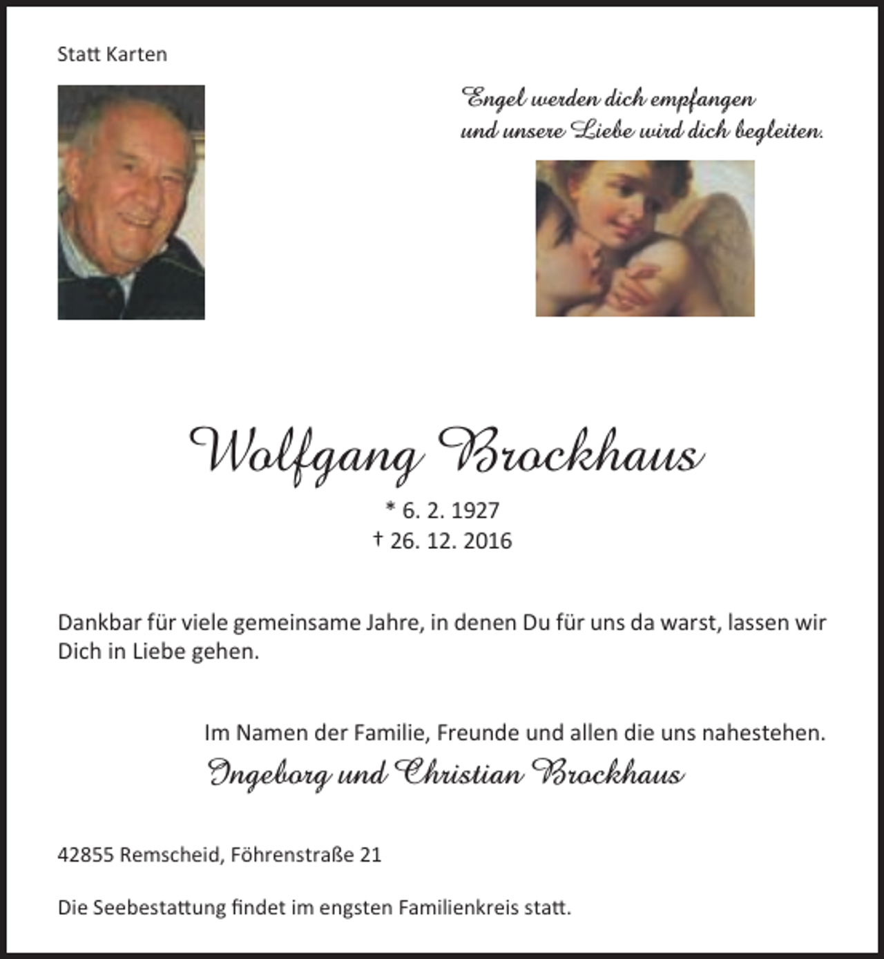 <p>Statt Karten</p><p>Engel werden dich empfangen<br />und unsere Liebe wird dich begleiten.</p><p>Wolfgang Brockhaus<br />* 6. 2. 1927<br />† 26. 12. 2016<br />Dankbar für viele gemeinsame Jahre, in denen Du für uns da warst, lassen wir<br />Dich in Liebe gehen.<br />Im Namen der Familie, Freunde und allen die uns nahestehen.</p><p>Ingeborg und Christian Brockhaus<br />42855 Remscheid, Föhrenstraße 21<br />Die Seebestattung findet im engsten Familienkreis statt.</p>