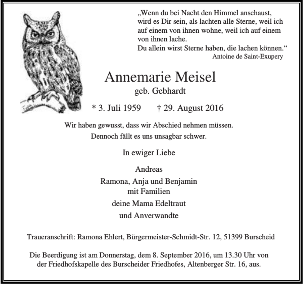 <p>„Wenn du bei Nacht den Himmel anschaust,<br />wird es Dir sein, als lachten alle Sterne, weil ich<br />auf einem von ihnen wohne, weil ich auf einem<br />von ihnen lache.<br />Du allein wirst Sterne haben, die lachen können.“<br />Antoine de Saint-Exupery</p><p>Annemarie Meisel<br />geb. Gebhardt</p><p>* 3. Juli 1959</p><p>† 29. August 2016</p><p>Wir haben gewusst, dass wir Abschied nehmen müssen.<br />Dennoch fällt es uns unsagbar schwer.</p><p>In ewiger Liebe<br />Andreas<br />Ramona, Anja und Benjamin<br />mit Familien<br />deine Mama Edeltraut<br />und Anverwandte<br />Traueranschrift: Ramona Ehlert, Bürgermeister-Schmidt-Str. 12, 51399 Burscheid<br />Die Beerdigung ist am Donnerstag, dem 8. September 2016, um 13.30 Uhr von<br />der Friedhofskapelle des Burscheider Friedhofes, Altenberger Str. 16, aus.</p>