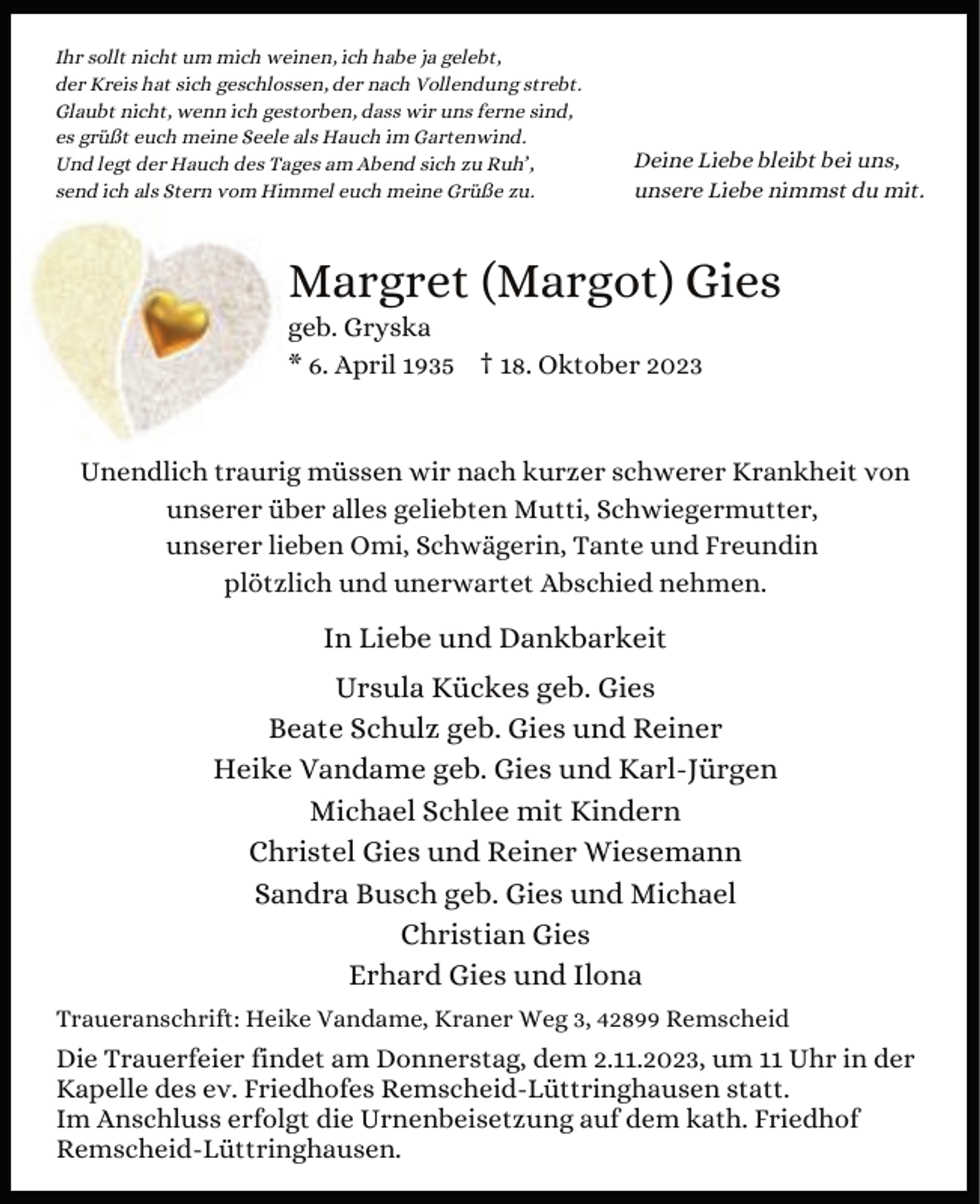 <p>Ihr sollt nicht um mich weinen, ich habe ja gelebt,<br />der Kreis hat sich geschlossen, der nach Vollendung strebt.<br />Glaubt nicht, wenn ich gestorben, dass wir uns ferne sind,<br />es grüßt euch meine Seele als Hauch im Gartenwind.<br />Und legt der Hauch des Tages am Abend sich zu Ruh’,<br />send ich als Stern vom Himmel euch meine Grüße zu.</p><p>Deine Liebe bleibt bei uns,<br />unsere Liebe nimmst du mit.</p><p>Margret (Margot) Gies</p><p>geb. Gryska<br />* 6. April 1935 † 18. Oktober 2023</p><p>Unendlich traurig müssen wir nach kurzer schwerer Krankheit von<br />unserer über alles geliebten Mutti, Schwiegermutter,<br />unserer lieben Omi, Schwägerin, Tante und Freundin<br />plötzlich und unerwartet Abschied nehmen.</p><p>In Liebe und Dankbarkeit<br />Ursula Kückes geb. Gies<br />Beate Schulz geb. Gies und Reiner<br />Heike Vandame geb. Gies und Karl-Jürgen<br />Michael Schlee mit Kindern<br />Christel Gies und Reiner Wiesemann<br />Sandra Busch geb. Gies und Michael<br />Christian Gies<br />Erhard Gies und Ilona<br />Traueranschrift: Heike Vandame, Kraner Weg 3, 42899 Remscheid</p><p>Die Trauerfeier findet am Donnerstag, dem 2.11.2023, um 11 Uhr in der<br />Kapelle des ev. Friedhofes Remscheid-Lüttringhausen statt.<br />Im Anschluss erfolgt die Urnenbeisetzung auf dem kath. Friedhof<br />Remscheid-Lüttringhausen.</p>