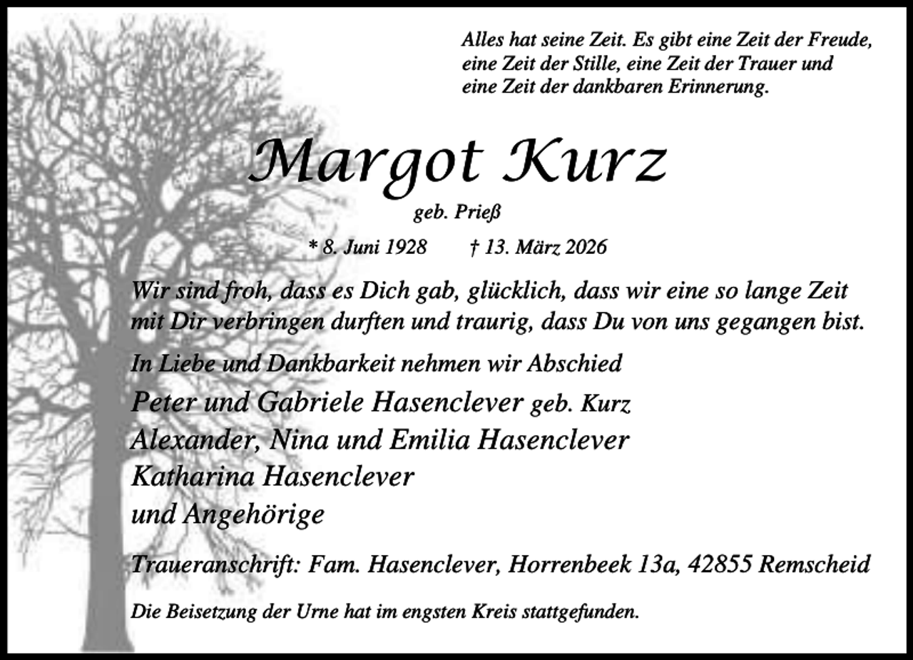 <p>Alles hat seine Zeit. Es gibt eine Zeit der Freude,<br />eine Zeit der Stille, eine Zeit der Trauer und<br />eine Zeit der dankbaren Erinnerung.</p><p>Margot Kurz<br />geb. Prieß</p><p>* 8. Juni 1928</p><p>† 13. März 2026</p><p>Wir sind froh, dass es Dich gab, glücklich, dass wir eine so lange Zeit<br />mit Dir verbringen durften und traurig, dass Du von uns gegangen bist.<br />In Liebe und Dankbarkeit nehmen wir Abschied</p><p>Peter und Gabriele Hasenclever geb. Kurz<br />Alexander, Nina und Emilia Hasenclever<br />Katharina Hasenclever<br />und Angehörige<br />Traueranschrift: Fam. Hasenclever, Horrenbeek 13a, 42855 Remscheid<br />Die Beisetzung der Urne hat im engsten Kreis stattgefunden.</p>