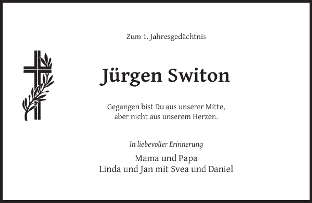 <p>Zum 1. Jahresgedächtnis</p><p>Jürgen Switon<br />Gegangen bist Du aus unserer Mitte,<br />aber nicht aus unserem Herzen.<br />In liebevoller Erinnerung</p><p>Mama und Papa<br />Linda und Jan mit Svea und Daniel</p>