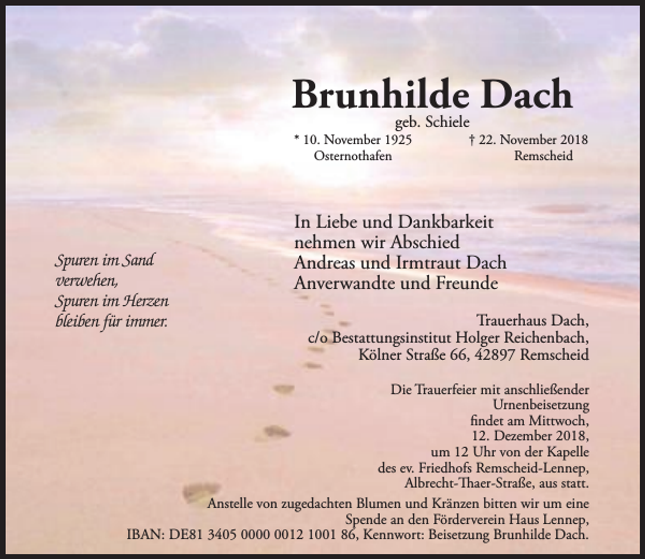 <p>Brunhilde Dach<br />geb. Schiele</p><p>* 10. November 1925<br />Osternothafen</p><p>Spuren im Sand<br />verwehen,<br />Spuren im Herzen<br />bleiben für immer.</p><p>† 22. November 2018<br />Remscheid</p><p>In Liebe und Dankbarkeit<br />nehmen wir Abschied<br />Andreas und Irmtraut Dach<br />Anverwandte und Freunde<br />Trauerhaus Dach,<br />c/o Bestattungsinstitut Holger Reichenbach,<br />Kölner Straße 66, 42897 Remscheid</p><p>Die Trauerfeier mit anschließender<br />Urnenbeisetzung<br />ﬁndet am Mittwoch,<br />12. Dezember 2018,<br />um 12 Uhr von der Kapelle<br />des ev. Friedhofs Remscheid-Lennep,<br />Albrecht-Thaer-Straße, aus statt.<br />Anstelle von zugedachten Blumen und Kränzen bitten wir um eine<br />Spende an den Förderverein Haus Lennep,<br />IBAN: DE81 3405 0012 1001 86, Kennwort: Beisetzung Brunhilde Dach.</p>