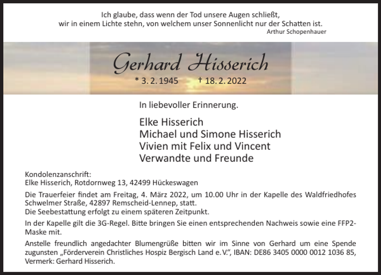 <p>Ich glaube, dass wenn der Tod unsere Augen schließt,<br />wir in einem Lichte stehn, von welchem unser Sonnenlicht nur der Schatten ist.</p><p>Arthur Schopenhauer</p><p>Gerhard Hisserich<br />* 3. 2. 1945</p><p>† 18. 2. 2022</p><p>In liebevoller Erinnerung.</p><p>Elke Hisserich<br />Michael und Simone Hisserich<br />Vivien mit Felix und Vincent<br />Verwandte und Freunde<br />Kondolenzanschrift:<br />Elke Hisserich, Rotdornweg 13, 42499 Hückeswagen<br />Die Trauerfeier ﬁndet am Freitag, 4. März 2022, um 10.00 Uhr in der Kapelle des Waldfriedhofes<br />Schwelmer Straße, 42897 Remscheid-Lennep, statt.<br />Die Seebestattung erfolgt zu einem späteren Zeitpunkt.<br />In der Kapelle gilt die 3G-Regel. Bitte bringen Sie einen entsprechenden Nachweis sowie eine FFP2Maske mit.<br />Anstelle freundlich angedachter Blumengrüße bitten wir im Sinne von Gerhard um eine Spende<br />zugunsten „Förderverein Christliches Hospiz Bergisch Land e.V.“, IBAN: DE86 3405 0012 1036 85,<br />Vermerk: Gerhard Hisserich.</p>