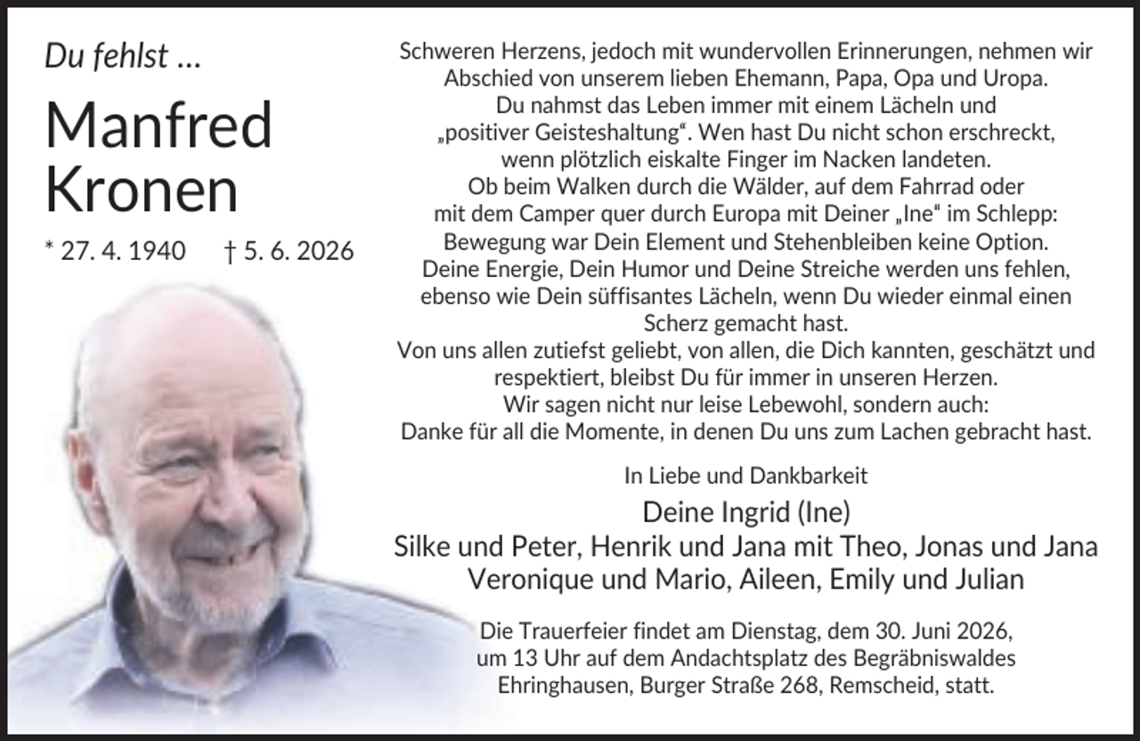 <p>Du fehlst …</p><p>Manfred<br />Kronen<br />* 27. 4. 1940</p><p>† 5. 6. 2026</p><p>Schweren Herzens, jedoch mit wundervollen Erinnerungen, nehmen wir<br />Abschied von unserem lieben Ehemann, Papa, Opa und Uropa.<br />Du nahmst das Leben immer mit einem Lächeln und<br />„positiver Geisteshaltung“. Wen hast Du nicht schon erschreckt,<br />wenn plötzlich eiskalte Finger im Nacken landeten.<br />Ob beim Walken durch die Wälder, auf dem Fahrrad oder<br />mit dem Camper quer durch Europa mit Deiner „Ine“ im Schlepp:<br />Bewegung war Dein Element und Stehenbleiben keine Option.<br />Deine Energie, Dein Humor und Deine Streiche werden uns fehlen,<br />ebenso wie Dein süffisantes Lächeln, wenn Du wieder einmal einen<br />Scherz gemacht hast.<br />Von uns allen zutiefst geliebt, von allen, die Dich kannten, geschätzt und<br />respektiert, bleibst Du für immer in unseren Herzen.<br />Wir sagen nicht nur leise Lebewohl, sondern auch:<br />Danke für all die Momente, in denen Du uns zum Lachen gebracht hast.<br />In Liebe und Dankbarkeit</p><p>Deine Ingrid (Ine)<br />Silke und Peter, Henrik und Jana mit Theo, Jonas und Jana<br />Veronique und Mario, Aileen, Emily und Julian<br />Die Trauerfeier findet am Dienstag, dem 30. Juni 2026,<br />um 13 Uhr auf dem Andachtsplatz des Begräbniswaldes<br />Ehringhausen, Burger Straße 268, Remscheid, statt.</p>