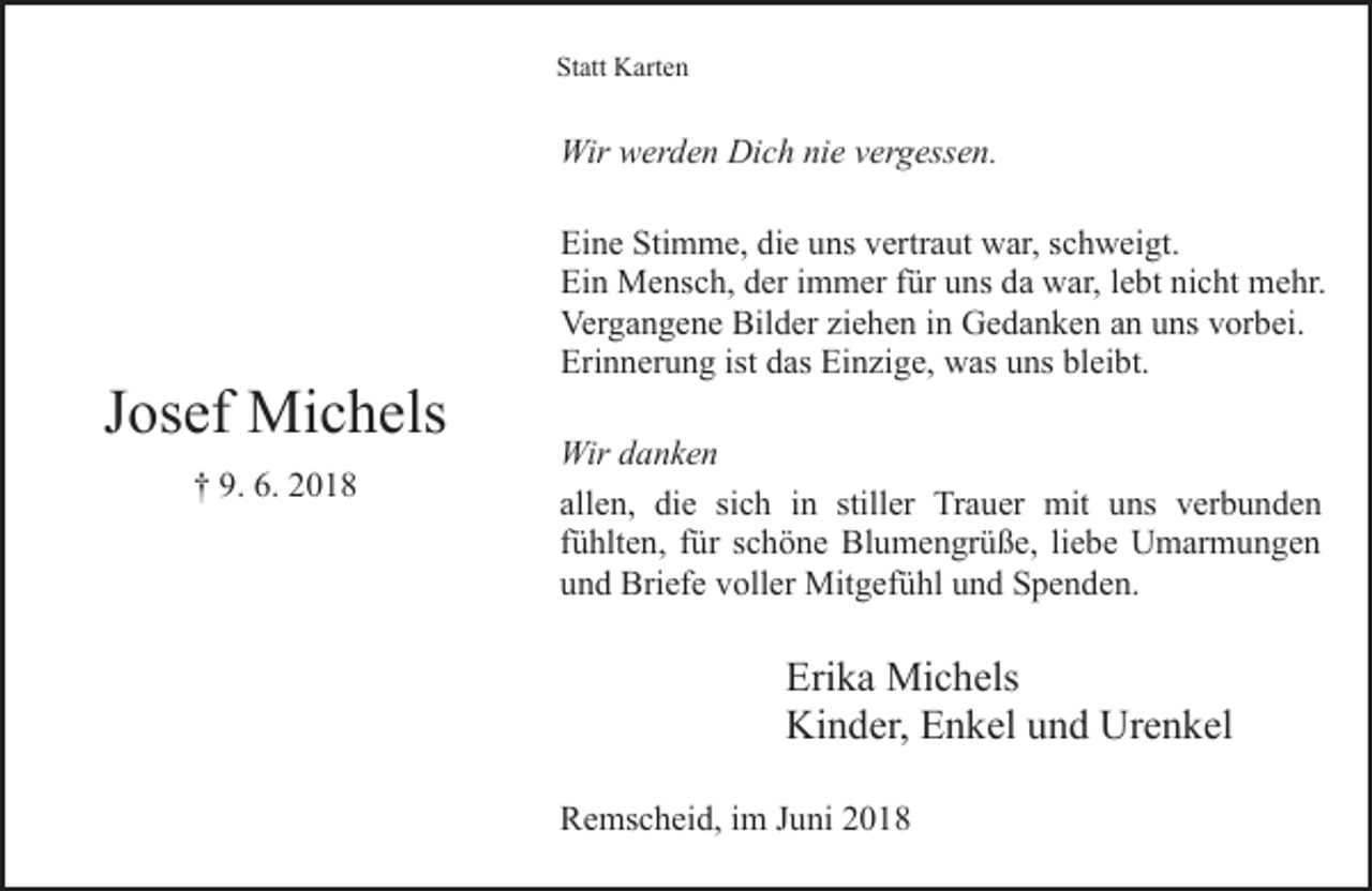 <p>Statt Karten</p><p>Wir werden Dich nie vergessen.</p><p>Josef Michels<br />† 9. 6. 2018</p><p>Eine Stimme, die uns vertraut war, schweigt.<br />Ein Mensch, der immer für uns da war, lebt nicht mehr.<br />Vergangene Bilder ziehen in Gedanken an uns vorbei.<br />Erinnerung ist das Einzige, was uns bleibt.<br />Wir danken<br />allen, die sich in stiller Trauer mit uns verbunden<br />fühlten, für schöne Blumengrüße, liebe Umarmungen<br />und Briefe voller Mitgefühl und Spenden.</p><p>Erika Michels<br />Kinder, Enkel und Urenkel<br />Remscheid, im Juni 2018</p>