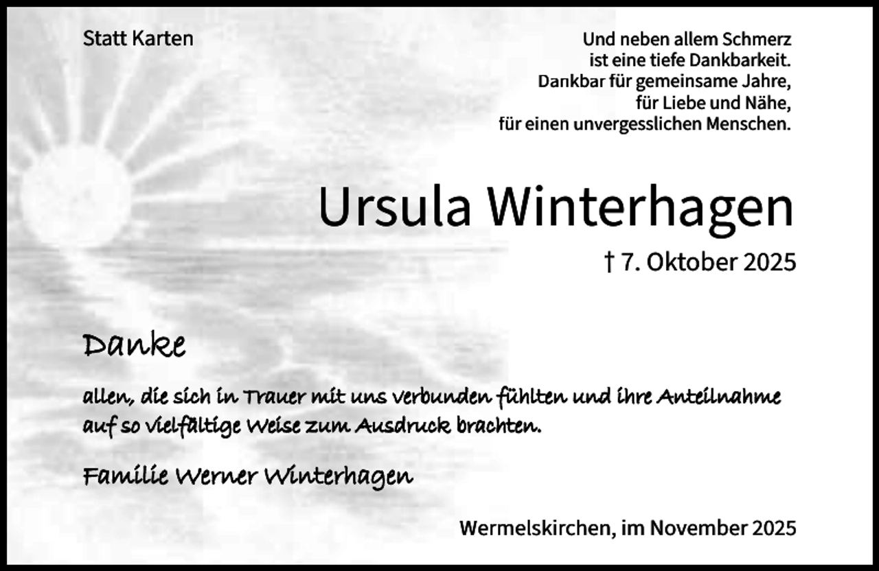 <p>Statt Karten</p><p>Und neben allem Schmerz<br />ist eine tiefe Dankbarkeit.<br />Dankbar für gemeinsame Jahre,<br />für Liebe und Nähe,<br />für einen unvergesslichen Menschen.</p><p>Ursula Winterhagen<br />† 7. Oktober 2025</p><p>Danke<br />allen, die sich in Trauer mit uns verbunden fühlten und ihre Anteilnahme<br />auf so vielfältige Weise zum Ausdruck brachten.</p><p>Familie Werner Winterhagen<br />Wermelskirchen, im November 2025</p>