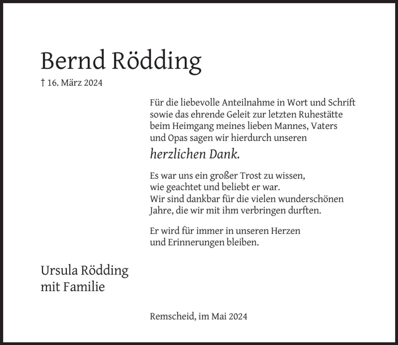 <p>Bernd Rödding<br />† 16. März 2024<br />Für die liebevolle Anteilnahme in Wort und Schrift<br />sowie das ehrende Geleit zur letzten Ruhestätte<br />beim Heimgang meines lieben Mannes, Vaters<br />und Opas sagen wir hierdurch unseren</p><p>herzlichen Dank.<br />Es war uns ein großer Trost zu wissen,<br />wie geachtet und beliebt er war.<br />Wir sind dankbar für die vielen wunderschönen<br />Jahre, die wir mit ihm verbringen durften.<br />Er wird für immer in unseren Herzen<br />und Erinnerungen bleiben.</p><p>Ursula Rödding<br />mit Familie<br />Remscheid, im Mai 2024</p>