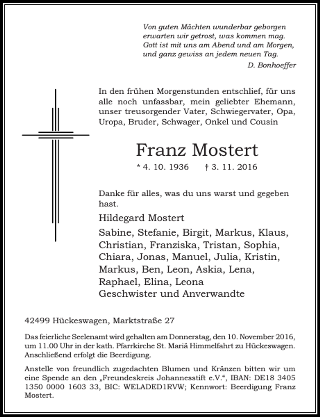 <p>Von guten Mächten wunderbar geborgen<br />erwarten wir getrost, was kommen mag.<br />Gott ist mit uns am Abend und am Morgen,<br />und ganz gewiss an jedem neuen Tag.<br />D. Bonhoeffer</p><p>In den frühen Morgenstunden entschlief, für uns<br />alle noch unfassbar, mein geliebter Ehemann,<br />unser treusorgender Vater, Schwiegervater, Opa,<br />Uropa, Bruder, Schwager, Onkel und Cousin</p><p>Franz Mostert<br />* 4. 10. 1936</p><p>† 3. 11. 2016</p><p>Danke für alles, was du uns warst und gegeben<br />hast.</p><p>Hildegard Mostert<br />Sabine, Stefanie, Birgit, Markus, Klaus,<br />Christian, Franziska, Tristan, Sophia,<br />Chiara, Jonas, Manuel, Julia, Kristin,<br />Markus, Ben, Leon, Askia, Lena,<br />Raphael, Elina, Leona<br />Geschwister und Anverwandte<br />42499 Hückeswagen, Marktstraße 27<br />Das feierliche Seelenamt wird gehalten am Donnerstag, den 10. November 2016,<br />um 11.00 Uhr in der kath. Pfarrkirche St. Mariä Himmelfahrt zu Hückeswagen.<br />Anschließend erfolgt die Beerdigung.<br />Anstelle von freundlich zugedachten Blumen und Kränzen bitten wir um<br />eine Spende an den „Freundeskreis Johannesstift e.V.“, IBAN: DE18 3405<br />135000 1603, BIC: WELADED1RVW; Kennwort: Beerdigung Franz<br />Mostert.</p>