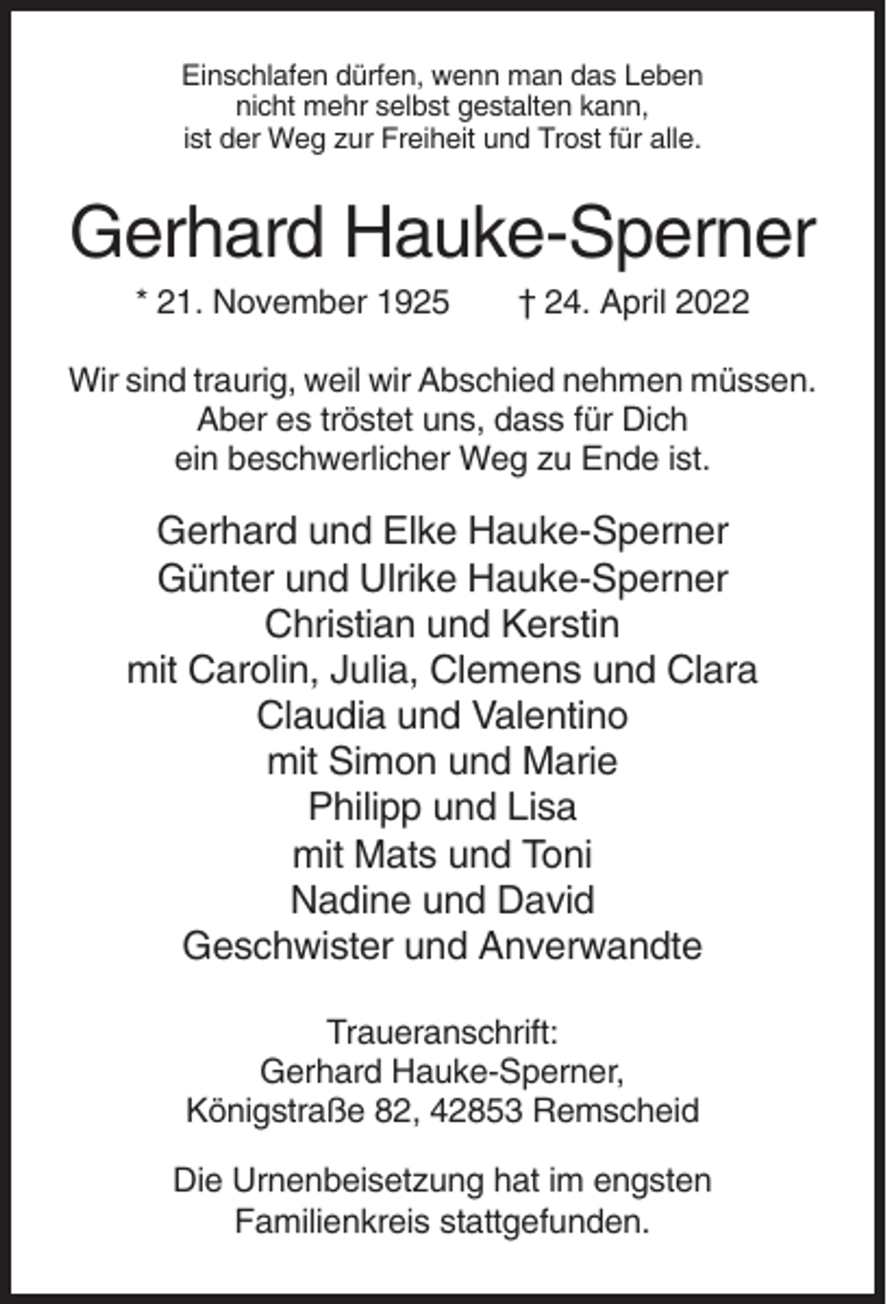 <p>Einschlafen dürfen, wenn man das Leben<br />nicht mehr selbst gestalten kann,<br />ist der Weg zur Freiheit und Trost für alle.</p><p>Gerhard Hauke-Sperner<br />* 21. November 1925</p><p>† 24. April 2022</p><p>Wir sind traurig, weil wir Abschied nehmen müssen.<br />Aber es tröstet uns, dass für Dich<br />ein beschwerlicher Weg zu Ende ist.</p><p>Gerhard und Elke Hauke-Sperner<br />Günter und Ulrike Hauke-Sperner<br />Christian und Kerstin<br />mit Carolin, Julia, Clemens und Clara<br />Claudia und Valentino<br />mit Simon und Marie<br />Philipp und Lisa<br />mit Mats und Toni<br />Nadine und David<br />Geschwister und Anverwandte<br />Traueranschrift:<br />Gerhard Hauke-Sperner,<br />Königstraße 82, 42853 Remscheid<br />Die Urnenbeisetzung hat im engsten<br />Familienkreis stattgefunden.</p>