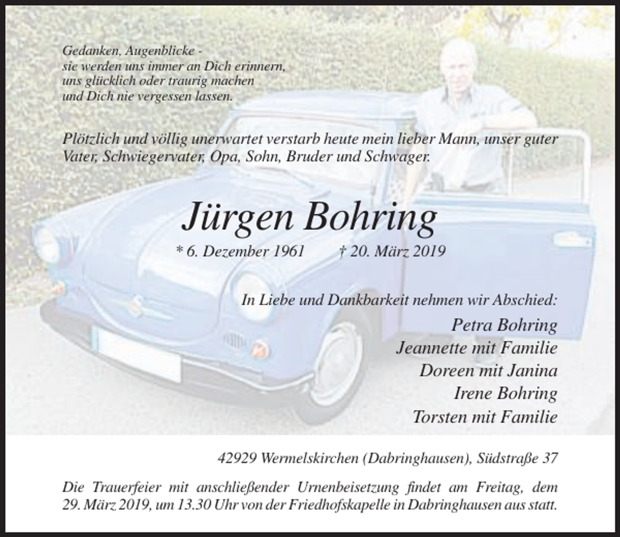 <p>Gedanken, Augenblicke sie werden uns immer an Dich erinnern,<br />uns glücklich oder traurig machen<br />und Dich nie vergessen lassen.</p><p>Plötzlich und völlig unerwartet verstarb heute mein lieber Mann, unser guter<br />Vater, Schwiegervater, Opa, Sohn, Bruder und Schwager.</p><p>Jürgen Bohring<br />* 6. Dezember 1961</p><p>† 20. März 2019</p><p>In Liebe und Dankbarkeit nehmen wir Abschied:</p><p>Petra Bohring<br />Jeannette mit Familie<br />Doreen mit Janina<br />Irene Bohring<br />Torsten mit Familie<br />42929 Wermelskirchen (Dabringhausen), Südstraße 37<br />Die Trauerfeier mit anschließender Urnenbeisetzung findet am Freitag, dem<br />29. März 2019, um 13.30 Uhr von der Friedhofskapelle in Dabringhausen aus statt.</p>