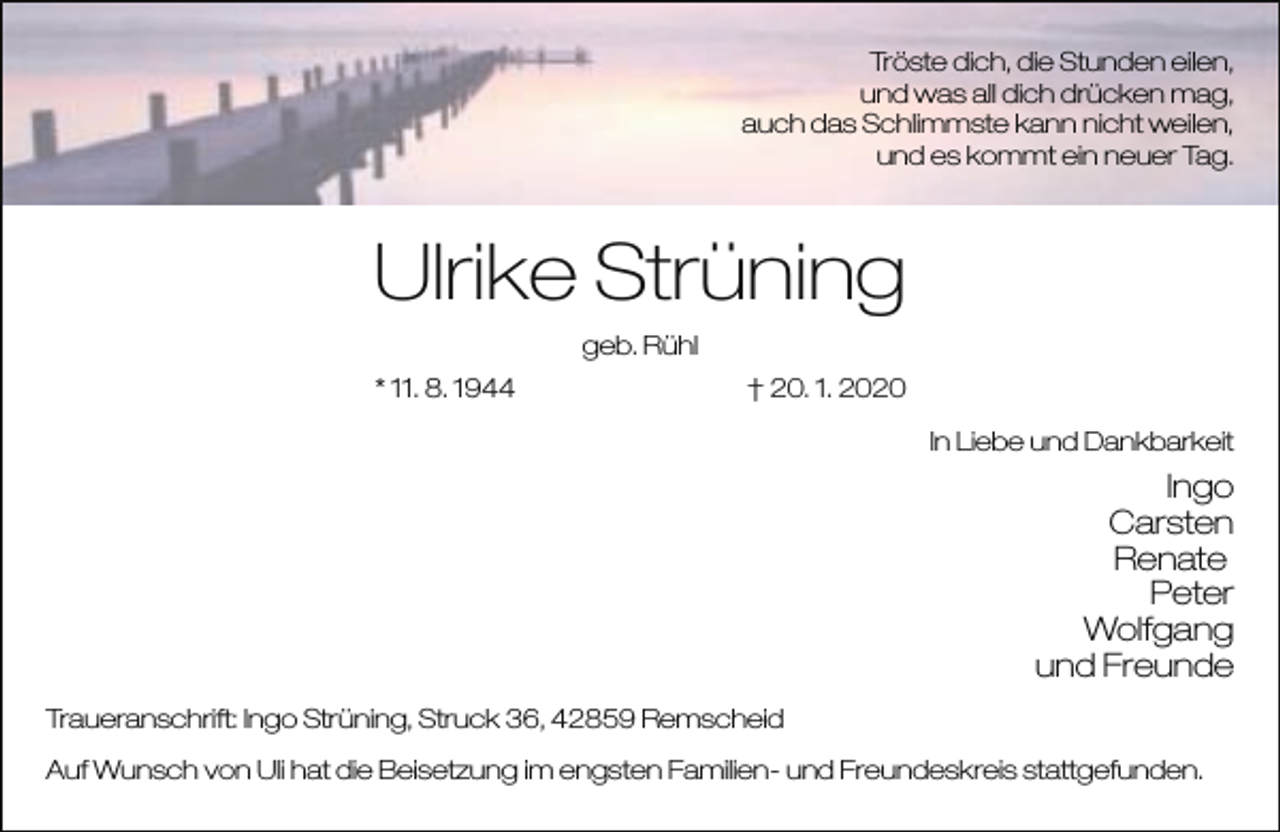 <p>Tröste dich, die Stunden eilen,<br />und was all dich drücken mag,<br />auch das Schlimmste kann nicht weilen,<br />und es kommt ein neuer Tag.</p><p>Ulrike Strüning<br />geb. Rühl<br />* 11. 8. 1944</p><p>† 20. 1. 2020<br />In Liebe und Dankbarkeit</p><p>Ingo<br />Carsten<br />Renate<br />Peter<br />Wolfgang<br />und Freunde<br />Traueranschrift: Ingo Strüning, Struck 36, 42859 Remscheid<br />Auf Wunsch von Uli hat die Beisetzung im engsten Familien- und Freundeskreis stattgefunden.</p>