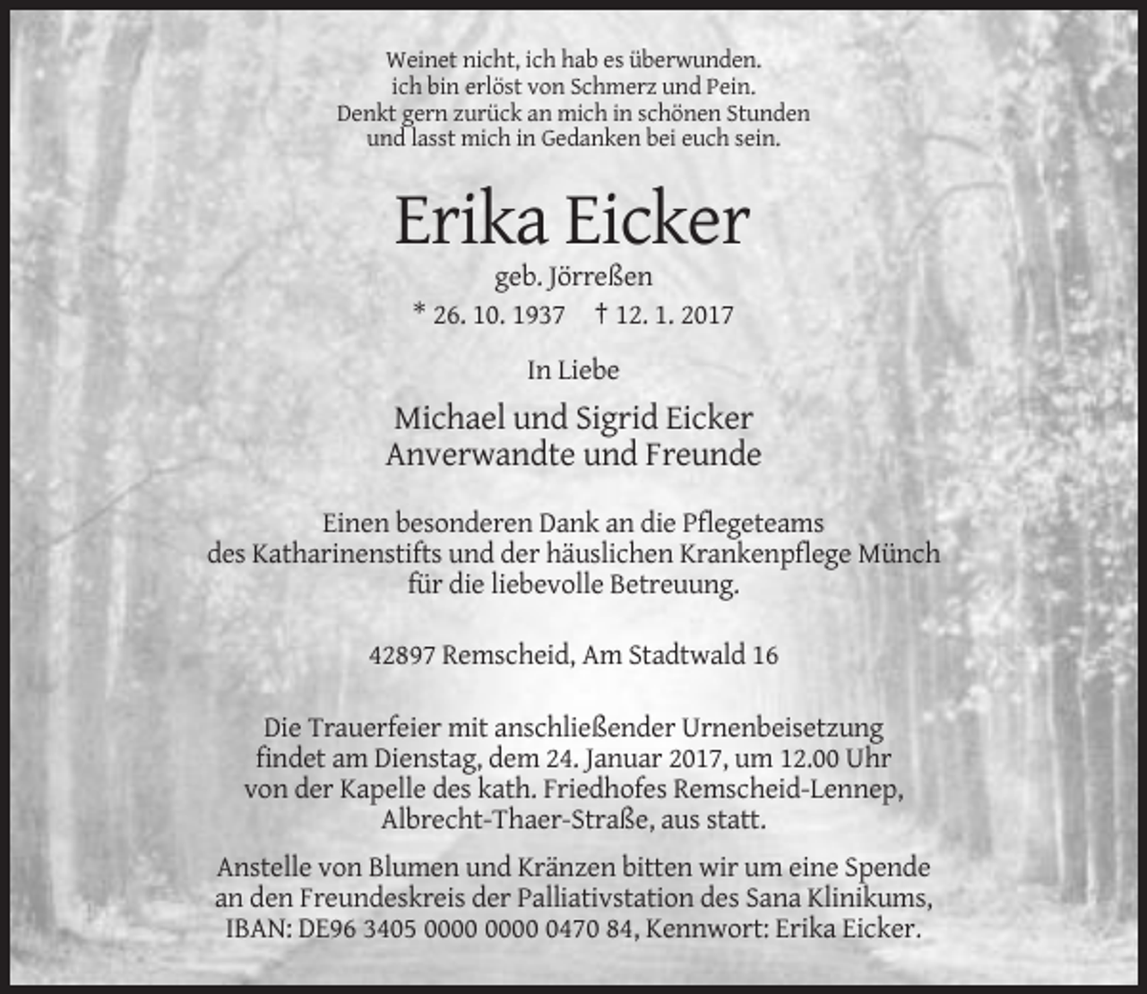 <p>Weinet nicht, ich hab es überwunden.<br />ich bin erlöst von Schmerz und Pein.<br />Denkt gern zurück an mich in schönen Stunden<br />und lasst mich in Gedanken bei euch sein.</p><p>Erika Eicker<br />geb. Jörreßen<br />* 26. 10. 1937 † 12. 1. 2017<br />In Liebe</p><p>Michael und Sigrid Eicker<br />Anverwandte und Freunde<br />Einen besonderen Dank an die Pflegeteams<br />des Katharinenstifts und der häuslichen Krankenpflege Münch<br />für die liebevolle Betreuung.<br />42897 Remscheid, Am Stadtwald 16<br />Die Trauerfeier mit anschließender Urnenbeisetzung<br />findet am Dienstag, dem 24. Januar 2017, um 12.00 Uhr<br />von der Kapelle des kath. Friedhofes Remscheid-Lennep,<br />Albrecht-Thaer-Straße, aus statt.<br />Anstelle von Blumen und Kränzen bitten wir um eine Spende<br />an den Freundeskreis der Palliativstation des Sana Klinikums,<br />IBAN: DE96 3405 0470 84, Kennwort: Erika Eicker.</p>