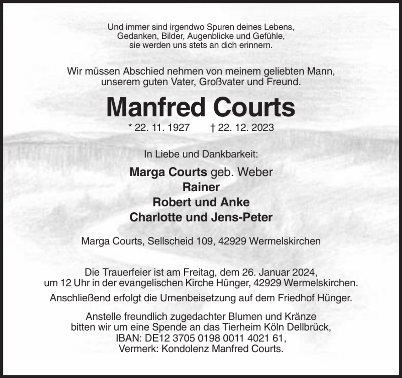 <p>Und immer sind irgendwo Spuren deines Lebens,<br />Gedanken, Bilder, Augenblicke und Gefühle,<br />sie werden uns stets an dich erinnern.</p><p>Wir müssen Abschied nehmen von meinem geliebten Mann,<br />unserem guten Vater, Großvater und Freund.</p><p>Manfred Courts<br />* 22. 11. 1927</p><p>† 22. 12. 2023</p><p>In Liebe und Dankbarkeit:</p><p>Marga Courts geb. Weber<br />Rainer<br />Robert und Anke<br />Charlotte und Jens-Peter<br />Marga Courts, Sellscheid 109, 42929 Wermelskirchen<br />Die Trauerfeier ist am Freitag, dem 26. Januar 2024,<br />um 12 Uhr in der evangelischen Kirche Hünger, 42929 Wermelskirchen.<br />Anschließend erfolgt die Urnenbeisetzung auf dem Friedhof Hünger.<br />Anstelle freundlich zugedachter Blumen und Kränze<br />bitten wir um eine Spende an das Tierheim Köln Dellbrück,<br />IBAN: DE12 3705 0198 0011 4021 61,<br />Vermerk: Kondolenz Manfred Courts.</p>