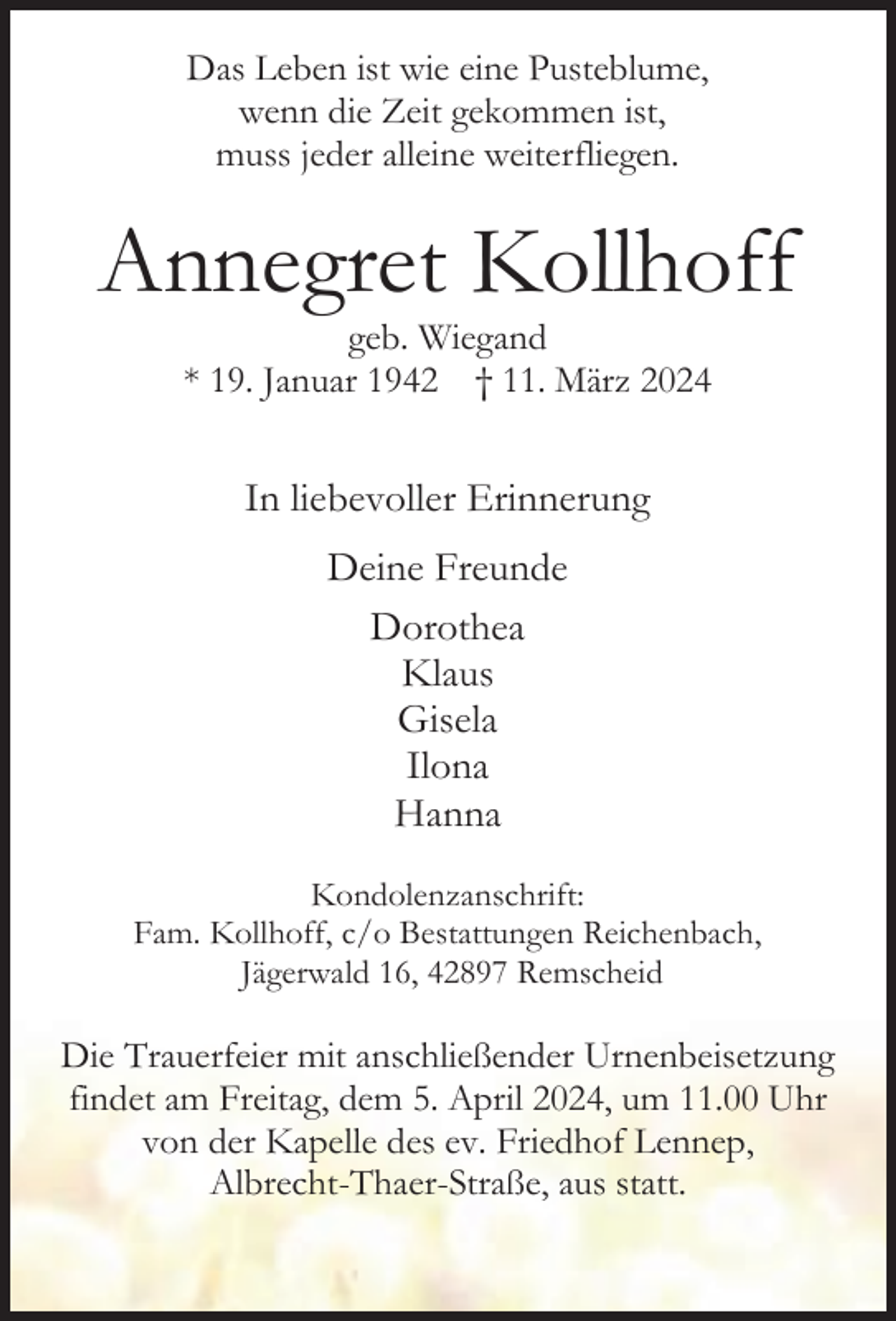 <p>Das Leben ist wie eine Pusteblume,<br />wenn die Zeit gekommen ist,<br />muss jeder alleine weiterfliegen.</p><p>Annegret Kollhoff<br />geb. Wiegand<br />* 19. Januar 1942 † 11. März 2024</p><p>In liebevoller Erinnerung<br />Deine Freunde<br />Dorothea<br />Klaus<br />Gisela<br />Ilona<br />Hanna<br />Kondolenzanschrift:<br />Fam. Kollhoff, c/o Bestattungen Reichenbach,<br />Jägerwald 16, 42897 Remscheid</p><p>Die Trauerfeier mit anschließender Urnenbeisetzung<br />findet am Freitag, dem 5. April 2024, um 11.00 Uhr<br />von der Kapelle des ev. Friedhof Lennep,<br />Albrecht-Thaer-Straße, aus statt.</p>