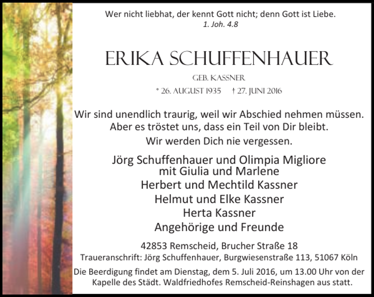 <p>Wer nicht liebhat, der kennt Gott nicht; denn Gott ist Liebe.<br />1. Joh. 4.8</p><p>Erika Schuffenhauer<br />geb. Kassner<br />* 26. August 1935</p><p>† 27. Juni 2016</p><p>Wir sind unendlich traurig, weil wir Abschied nehmen müssen.<br />Aber es tröstet uns, dass ein Teil von Dir bleibt.<br />Wir werden Dich nie vergessen.</p><p>Jörg Schuffenhauer und Olimpia Migliore<br />mit Giulia und Marlene<br />Herbert und Mechtild Kassner<br />Helmut und Elke Kassner<br />Herta Kassner<br />Angehörige und Freunde<br />42853 Remscheid, Brucher Straße 18</p><p>Traueranschrift: Jörg Schuffenhauer, Burgwiesenstraße 113, 51067 Köln<br />Die Beerdigung findet am Dienstag, dem 5. Juli 2016, um 13.00 Uhr von der<br />Kapelle des Städt. Waldfriedhofes Remscheid-Reinshagen aus statt.</p>