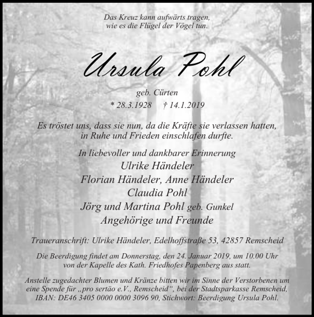 <p>Das Kreuz kann aufwärts tragen,<br />wie es die Flügel der Vögel tun.</p><p>Ursula Pohl<br />geb. Cürten<br />* 28.3.1928 † 14.1.2019</p><p>Es tröstet uns, dass sie nun, da die Kräfte sie verlassen hatten,<br />in Ruhe und Frieden einschlafen durfte.<br />In liebevoller und dankbarer Erinnerung</p><p>Ulrike Händeler<br />Florian Händeler, Anne Händeler<br />Claudia Pohl<br />Jörg und Martina Pohl geb. Gunkel<br />Angehörige und Freunde</p><p>Traueranschrift: Ulrike Händeler, Edelhoffstraße 53, 42857 Remscheid<br />Die Beerdigung findet am Donnerstag, den 24. Januar 2019, um 10.00 Uhr<br />von der Kapelle des Kath. Friedhofes Papenberg aus statt.<br />Anstelle zugedachter Blumen und Kränze bitten wir im Sinne der Verstorbenen um<br />eine Spende für pro sertäo e.V., Remscheid , bei der Stadtsparkasse Remscheid,<br />IBAN: DE46 3405 3096 90, Stichwort: Beerdigung Ursula Pohl.</p>