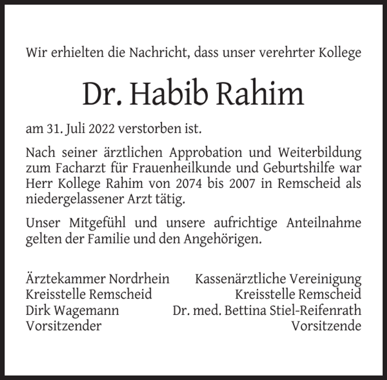 <p>Wir erhielten die Nachricht, dass unser verehrter Kollege</p><p>Dr. Habib Rahim<br />am 31. Juli 2022 verstorben ist.<br />Nach seiner ärztlichen Approbation und Weiterbildung<br />zum Facharzt für Frauenheilkunde und Geburtshilfe war<br />Herr Kollege Rahim von 2074 bis 2007 in Remscheid als<br />niedergelassener Arzt tätig.<br />Unser Mitgefühl und unsere aufrichtige Anteilnahme<br />gelten der Familie und den Angehörigen.<br />Ärztekammer Nordrhein<br />Kassenärztliche Vereinigung<br />Kreisstelle Remscheid<br />Kreisstelle Remscheid<br />Dirk Wagemann<br />Dr. med. Bettina Stiel-Reifenrath<br />Vorsitzender<br />Vorsitzende</p>