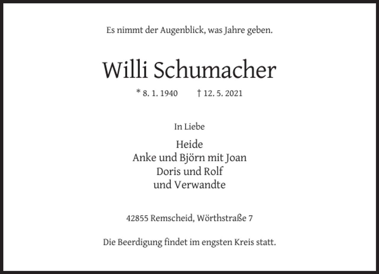 <p>Es nimmt der Augenblick, was Jahre geben.</p><p>Willi Schumacher<br />* 8. 1. 1940</p><p>† 12. 5. 2021</p><p>In Liebe</p><p>Heide<br />Anke und Björn mit Joan<br />Doris und Rolf<br />und Verwandte</p><p>42855 Remscheid, Wörthstraße 7<br />Die Beerdigung findet im engsten Kreis statt.</p>