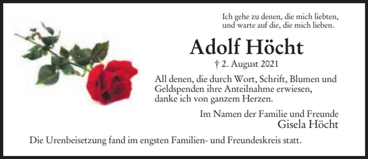 <p>Ich gehe zu denen, die mich liebten,<br />und warte auf die, die mich lieben.</p><p>Adolf Höcht<br />† 2. August 2021</p><p>All denen, die durch Wort, Schrift, Blumen und<br />Geldspenden ihre Anteilnahme erwiesen,<br />danke ich von ganzem Herzen.<br />Im Namen der Familie und Freunde</p><p>Gisela Höcht<br />Die Urenbeisetzung fand im engsten Familien- und Freundeskreis statt.</p>