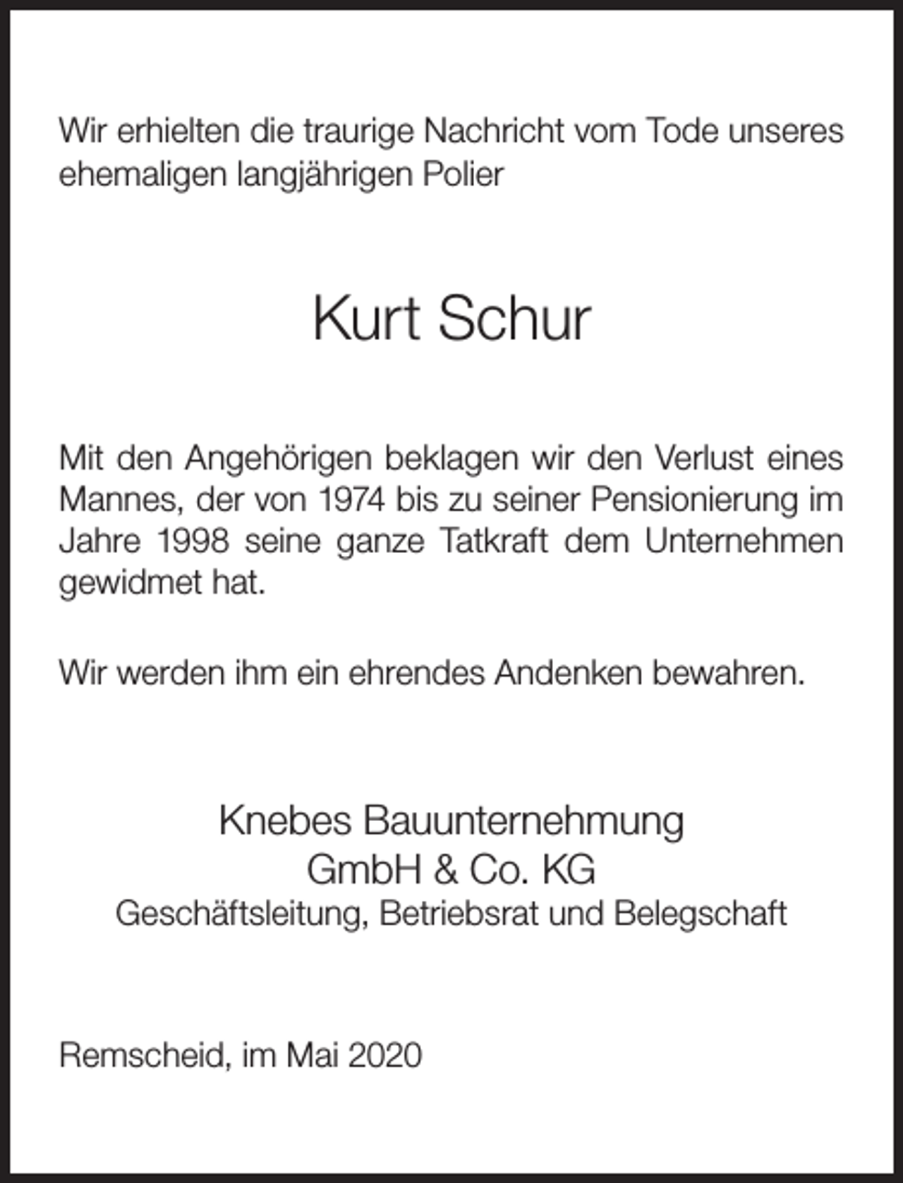 <p>Wir erhielten die traurige Nachricht vom Tode unseres<br />ehemaligen langjährigen Polier</p><p>Kurt Schur<br />Mit den Angehörigen beklagen wir den Verlust eines<br />Mannes, der von 1974 bis zu seiner Pensionierung im<br />Jahre 1998 seine ganze Tatkraft dem Unternehmen<br />gewidmet hat.<br />Wir werden ihm ein ehrendes Andenken bewahren.</p><p>Knebes Bauunternehmung<br />GmbH &amp; Co. KG</p><p>Geschäftsleitung, Betriebsrat und Belegschaft</p><p>Remscheid, im Mai 2020</p>