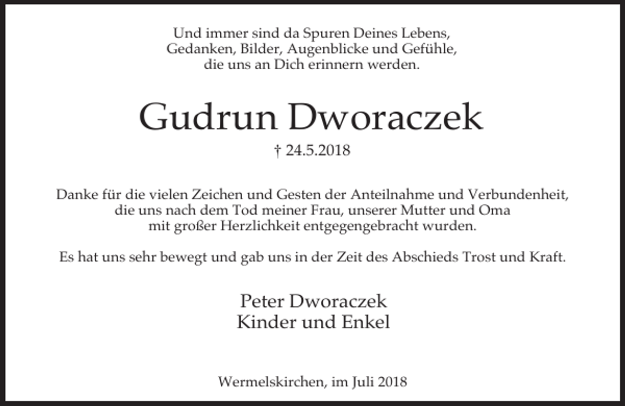 <p>Und immer sind da Spuren Deines Lebens,<br />Gedanken, Bilder, Augenblicke und Gefühle,<br />die uns an Dich erinnern werden.</p><p>Gudrun Dworaczek<br />† 24.5.2018</p><p>Danke für die vielen Zeichen und Gesten der Anteilnahme und Verbundenheit,<br />die uns nach dem Tod meiner Frau, unserer Mutter und Oma<br />mit großer Herzlichkeit entgegengebracht wurden.<br />Es hat uns sehr bewegt und gab uns in der Zeit des Abschieds Trost und Kraft.</p><p>Peter Dworaczek<br />Kinder und Enkel<br />Wermelskirchen, im Juli 2018</p>