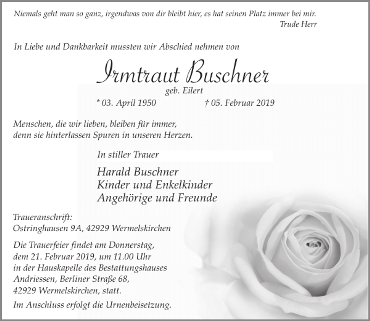 <p>Niemals geht man so ganz, irgendwas von dir bleibt hier, es hat seinen Platz immer bei mir.<br />Trude Herr</p><p>In Liebe und Dankbarkeit mussten wir Abschied nehmen von</p><p>Irmtraut Buschner<br />geb. Eilert</p><p>* 03. April 1950</p><p>† 05. Februar 2019</p><p>Menschen, die wir lieben, bleiben für immer,<br />denn sie hinterlassen Spuren in unseren Herzen.</p><p>In stiller Trauer</p><p>Harald Buschner<br />Kinder und Enkelkinder<br />Angehörige und Freunde<br />Traueranschrift:<br />Ostringhausen 9A, 42929 Wermelskirchen<br />Die Trauerfeier findet am Donnerstag,<br />dem 21. Februar 2019, um 11.00 Uhr<br />in der Hauskapelle des Bestattungshauses<br />Andriessen, Berliner Straße 68,<br />42929 Wermelskirchen, statt.<br />Im Anschluss erfolgt die Urnenbeisetzung.</p>