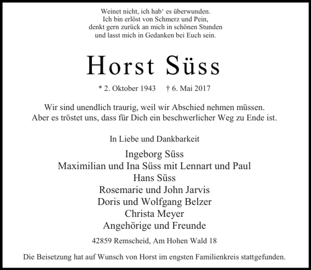 <p>Weinet nicht, ich hab‘ es überwunden.<br />Ich bin erlöst von Schmerz und Pein,<br />denkt gern zurück an mich in schönen Stunden<br />und lasst mich in Gedanken bei Euch sein.</p><p>H orst S üss<br />* 2. Oktober 1943</p><p>† 6. Mai 2017</p><p>Wir sind unendlich traurig, weil wir Abschied nehmen müssen.<br />Aber es tröstet uns, dass für Dich ein beschwerlicher Weg zu Ende ist.<br />In Liebe und Dankbarkeit</p><p>Ingeborg Süss<br />Maximilian und Ina Süss mit Lennart und Paul<br />Hans Süss<br />Rosemarie und John Jarvis<br />Doris und Wolfgang Belzer<br />Christa Meyer<br />Angehörige und Freunde<br />42859 Remscheid, Am Hohen Wald 18<br />Die Beisetzung hat auf Wunsch von Horst im engsten Familienkreis stattgefunden.</p>