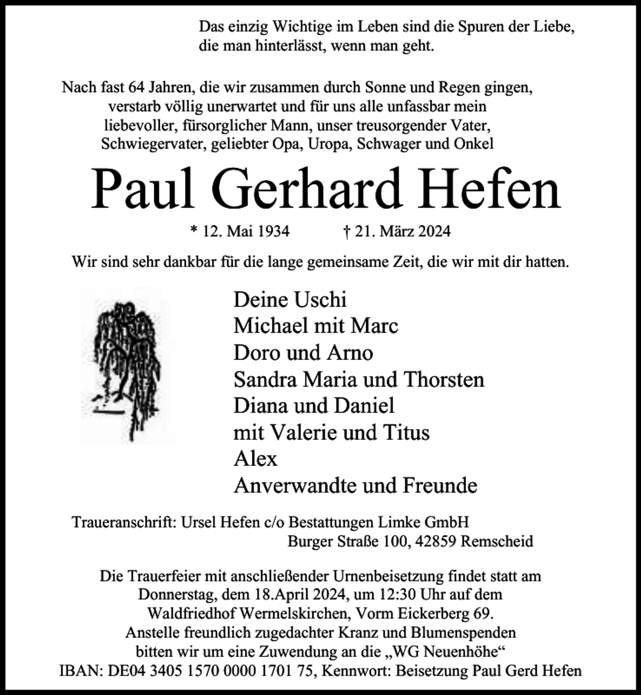 <p>Das einzig Wichtige im Leben sind die Spuren der Liebe,<br />die man hinterlässt, wenn man geht.<br />Nach fast 64 Jahren, die wir zusammen durch Sonne und Regen gingen,<br />verstarb völlig unerwartet und für uns alle unfassbar mein<br />liebevoller, fürsorglicher Mann, unser treusorgender Vater,<br />Schwiegervater, geliebter Opa, Uropa, Schwager und Onkel</p><p>Paul Gerhard Hefen<br />* 12. Mai 1934</p><p>† 21. März 2024</p><p>Wir sind sehr dankbar für die lange gemeinsame Zeit, die wir mit dir hatten.</p><p>Deine Uschi<br />Michael mit Marc<br />Doro und Arno<br />Sandra Maria und Thorsten<br />Diana und Daniel<br />mit Valerie und Titus<br />Alex<br />Anverwandte und Freunde<br />Traueranschrift: Ursel Hefen c/o Bestattungen Limke GmbH<br />Burger Straße 100, 42859 Remscheid<br />Die Trauerfeier mit anschließender Urnenbeisetzung findet statt am<br />Donnerstag, dem 18.April 2024, um 12:30 Uhr auf dem<br />Waldfriedhof Wermelskirchen, Vorm Eickerberg 69.<br />Anstelle freundlich zugedachter Kranz und Blumenspenden<br />bitten wir um eine Zuwendung an die „WG Neuenhöhe“<br />IBAN: DE04 3405 157000 1701 75, Kennwort: Beisetzung Paul Gerd Hefen</p>