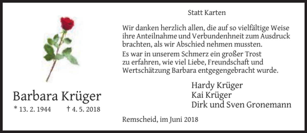 <p>Statt Karten<br />Wir danken herzlich allen, die auf so vielfältige Weise<br />ihre Anteilnahme und Verbundenhneit zum Ausdruck<br />brachten, als wir Abschied nehmen mussten.<br />Es war in unserem Schmerz ein großer Trost<br />zu erfahren, wie viel Liebe, Freundschaft und<br />Wertschätzung Barbara entgegengebracht wurde.</p><p>Barbara Krüger<br />* 13. 2. 1944</p><p>Hardy Krüger<br />Kai Krüger<br />Dirk und Sven Gronemann</p><p>† 4. 5. 2018<br />Remscheid, im Juni 2018</p>