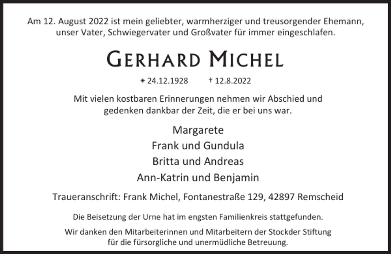 <p>Am 12. August 2022 ist mein geliebter, warmherziger und treusorgender Ehemann,<br />unser Vater, Schwiegervater und Großvater für immer eingeschlafen.</p><p>G ERHARD<br />⁕ 24.12.1928</p><p>ICHE<br />† 12.8.2022</p><p>Mit vielen kostbaren Erinnerungen nehmen wir Abschied und<br />gedenken dankbar der Zeit, die er bei uns war.</p><p>Margarete<br />Frank und Gundula<br />Britta und Andreas<br />Ann-Katrin und Benjamin<br />Traueranschrift: Frank Michel, Fontanestraße 129, 42897 Remscheid<br />Die Beisetzung der Urne hat im engsten Familienkreis stattgefunden.<br />Wir danken den Mitarbeiterinnen und Mitarbeitern der Stockder Stiftung<br />für die fürsorgliche und unermüdliche Betreuung.</p>