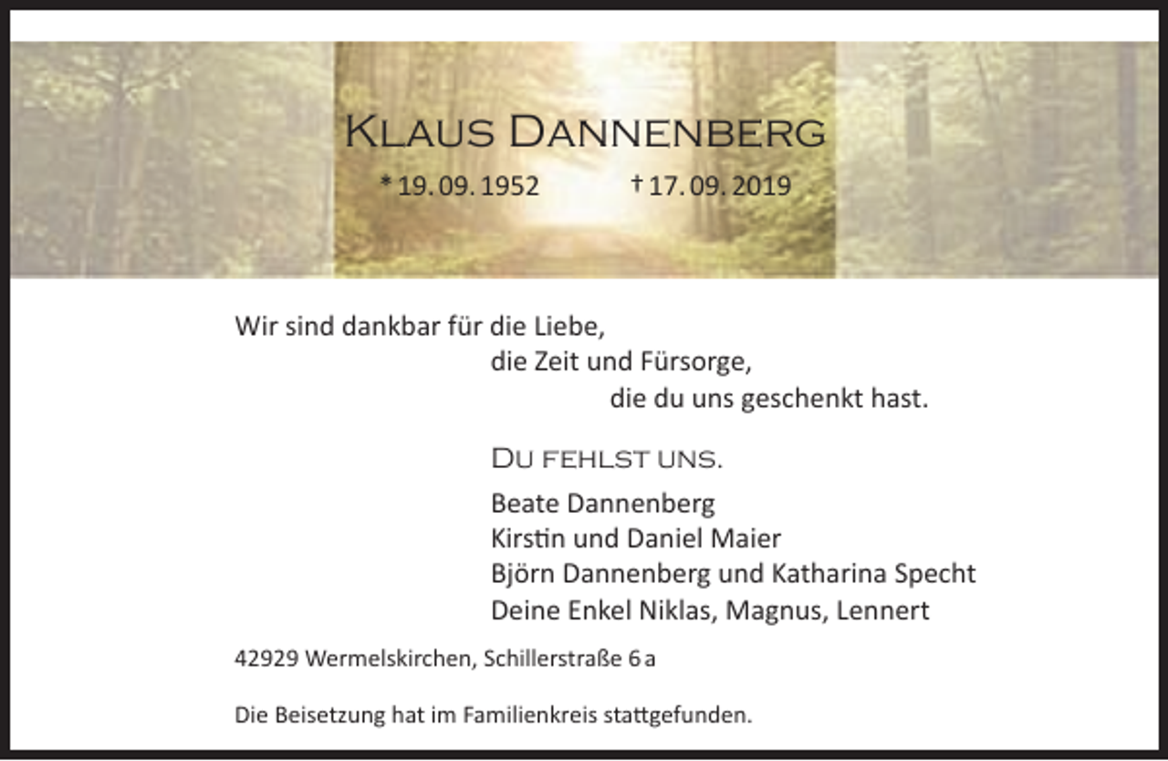<p>Klaus Dannenberg<br />* 19. 09. 1952</p><p>† 17. 09. 2019</p><p>Wir sind dankbar für die Liebe,<br />die Zeit und Fürsorge,<br />die du uns geschenkt hast.<br />Du fehlst uns.<br />Beate Dannenberg<br />Kirstin und Daniel Maier<br />Björn Dannenberg und Katharina Specht<br />Deine Enkel Niklas, Magnus, Lennert<br />42929 Wermelskirchen, Schillerstraße 6 a<br />Die Beisetzung hat im Familienkreis stattgefunden.</p>